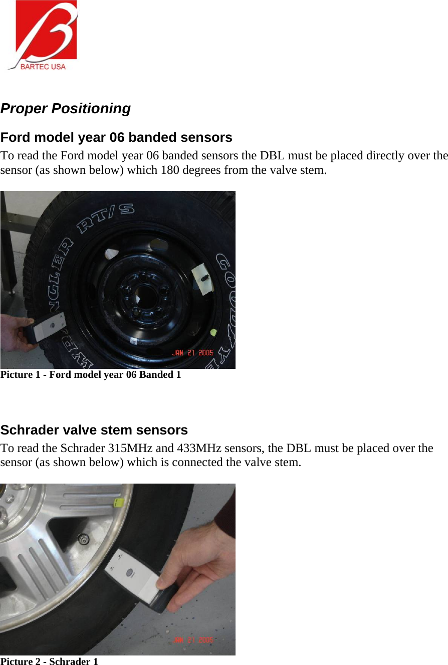   Proper Positioning Ford model year 06 banded sensors To read the Ford model year 06 banded sensors the DBL must be placed directly over the sensor (as shown below) which 180 degrees from the valve stem.      Picture 1 - Ford model year 06 Banded 1   Schrader valve stem sensors To read the Schrader 315MHz and 433MHz sensors, the DBL must be placed over the sensor (as shown below) which is connected the valve stem.   Picture 2 - Schrader 1  