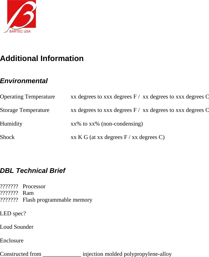    Additional Information  Environmental  Operating Temperature  xx degrees to xxx degrees F /  xx degrees to xxx degrees C  Storage Temperature    xx degrees to xxx degrees F /  xx degrees to xxx degrees C  Humidity      xx% to xx% (non-condensing)  Shock        xx K G (at xx degrees F / xx degrees C)    DBL Technical Brief  ???????   Processor ???????   Ram ???????   Flash programmable memory  LED spec?  Loud Sounder  Enclosure  Constructed from _____________ injection molded polypropylene-alloy      