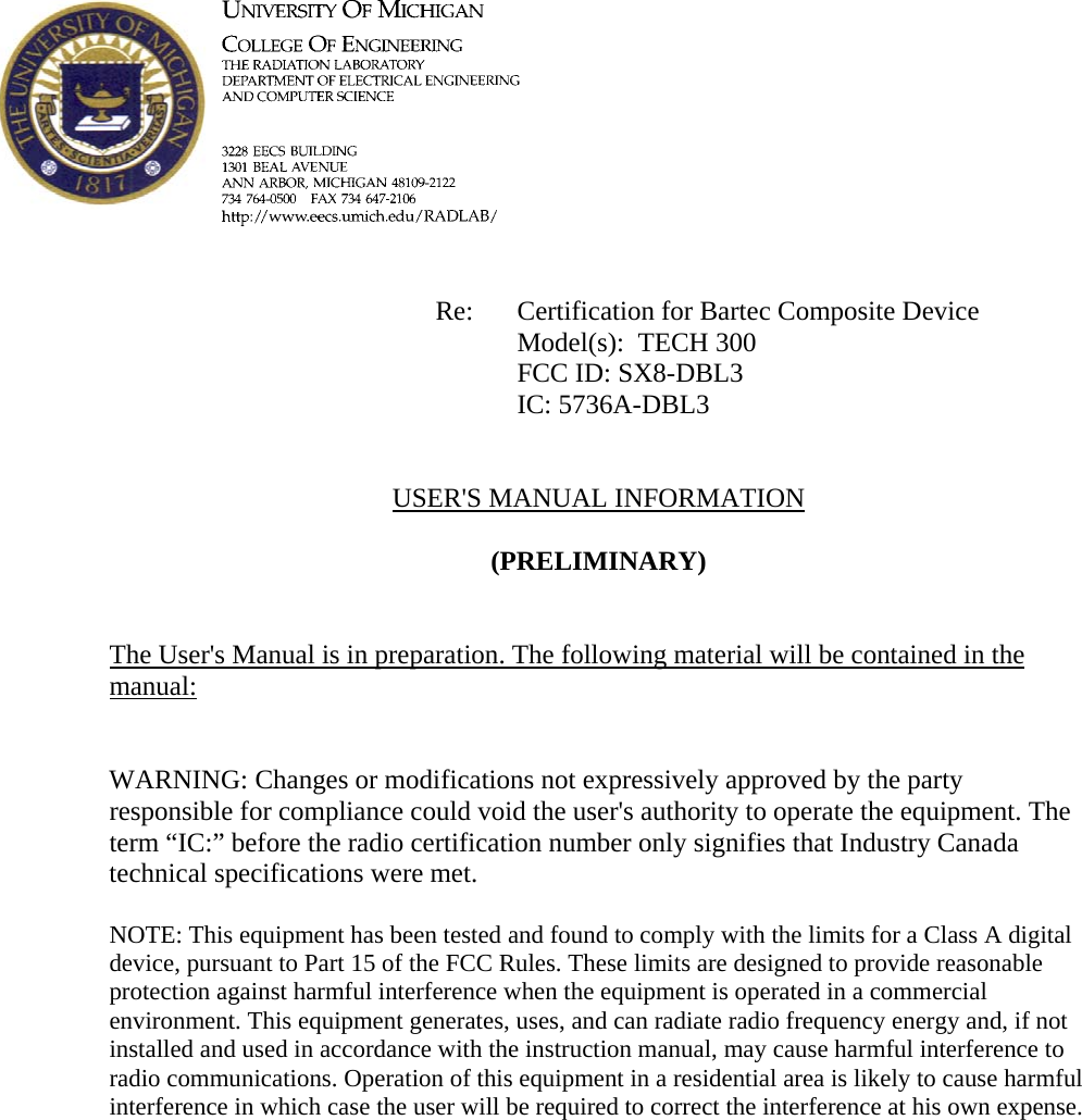             Re: Certification for Bartec Composite Device      Model(s):  TECH 300      FCC ID: SX8-DBL3      IC: 5736A-DBL3   USER&apos;S MANUAL INFORMATION  (PRELIMINARY)   The User&apos;s Manual is in preparation. The following material will be contained in the manual:   WARNING: Changes or modifications not expressively approved by the party responsible for compliance could void the user&apos;s authority to operate the equipment. The term “IC:” before the radio certification number only signifies that Industry Canada technical specifications were met.  NOTE: This equipment has been tested and found to comply with the limits for a Class A digital device, pursuant to Part 15 of the FCC Rules. These limits are designed to provide reasonable protection against harmful interference when the equipment is operated in a commercial environment. This equipment generates, uses, and can radiate radio frequency energy and, if not installed and used in accordance with the instruction manual, may cause harmful interference to radio communications. Operation of this equipment in a residential area is likely to cause harmful interference in which case the user will be required to correct the interference at his own expense.     
