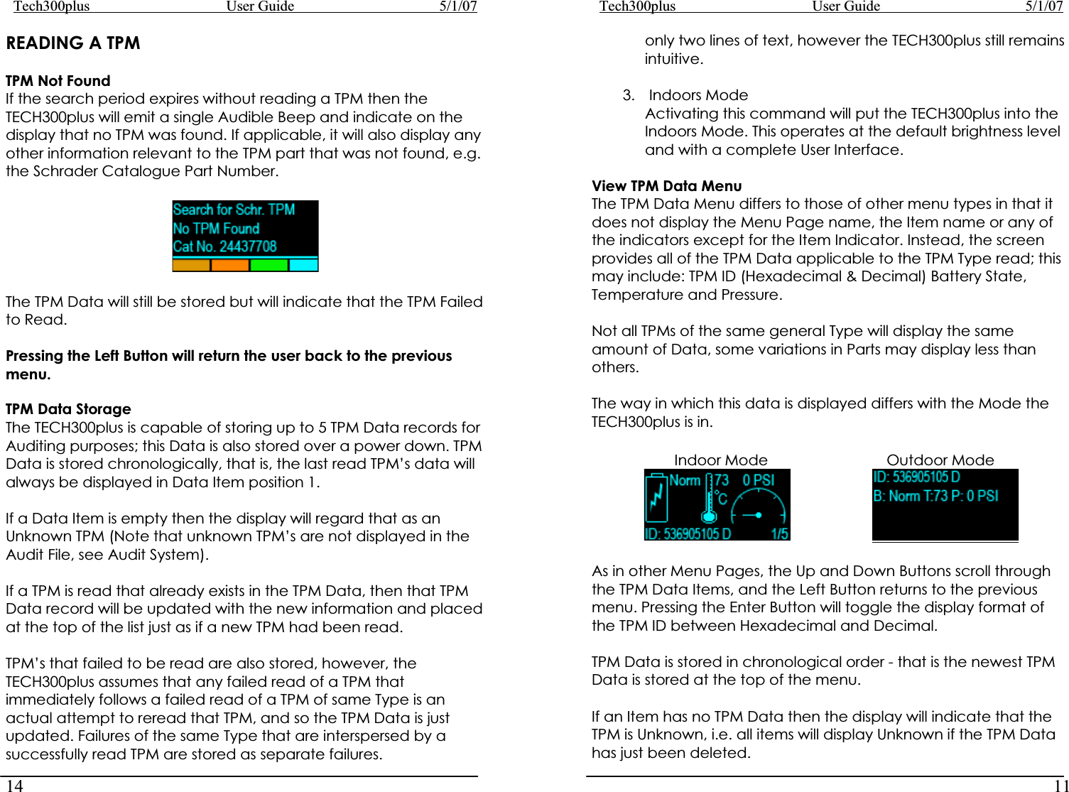 Tech300plus      User Guide        5/1/0714Tech300plus      User Guide        5/1/0711READING A TPM  only two lines of text, however the TECH300plus still remains intuitive. TPM Not Found 3. Indoors Mode Activating this command will put the TECH300plus into the Indoors Mode. This operates at the default brightness level and with a complete User Interface. If the search period expires without reading a TPM then the TECH300plus will emit a single Audible Beep and indicate on the display that no TPM was found. If applicable, it will also display any other information relevant to the TPM part that was not found, e.g. the Schrader Catalogue Part Number.  View TPM Data Menu The TPM Data Menu differs to those of other menu types in that it does not display the Menu Page name, the Item name or any of the indicators except for the Item Indicator. Instead, the screen provides all of the TPM Data applicable to the TPM Type read; this may include: TPM ID (Hexadecimal &amp; Decimal) Battery State, Temperature and Pressure. The TPM Data will still be stored but will indicate that the TPM Failed to Read.   Not all TPMs of the same general Type will display the same amount of Data, some variations in Parts may display less than others. Pressing the Left Button will return the user back to the previous menu.The way in which this data is displayed differs with the Mode the TECH300plus is in. TPM Data Storage The TECH300plus is capable of storing up to 5 TPM Data records for Auditing purposes; this Data is also stored over a power down. TPM Data is stored chronologically, that is, the last read TPM’s data will always be displayed in Data Item position 1.         Indoor Mode           Outdoor Mode                     If a Data Item is empty then the display will regard that as an Unknown TPM (Note that unknown TPM’s are not displayed in the Audit File, see Audit System). As in other Menu Pages, the Up and Down Buttons scroll through the TPM Data Items, and the Left Button returns to the previous menu. Pressing the Enter Button will toggle the display format of the TPM ID between Hexadecimal and Decimal. If a TPM is read that already exists in the TPM Data, then that TPM Data record will be updated with the new information and placed at the top of the list just as if a new TPM had been read. TPM Data is stored in chronological order - that is the newest TPM Data is stored at the top of the menu. TPM’s that failed to be read are also stored, however, the TECH300plus assumes that any failed read of a TPM that immediately follows a failed read of a TPM of same Type is an actual attempt to reread that TPM, and so the TPM Data is just updated. Failures of the same Type that are interspersed by a successfully read TPM are stored as separate failures. If an Item has no TPM Data then the display will indicate that the TPM is Unknown, i.e. all items will display Unknown if the TPM Data has just been deleted. 
