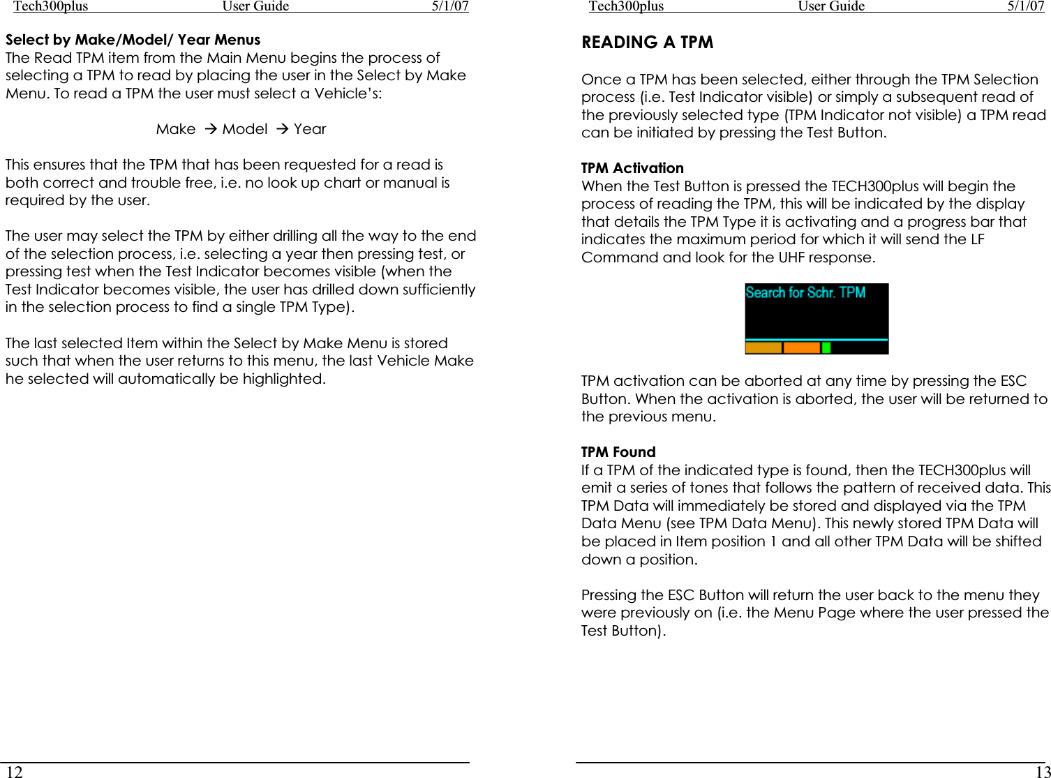 Tech300plus      User Guide        5/1/0712Select by Make/Model/ Year Menus The Read TPM item from the Main Menu begins the process of selecting a TPM to read by placing the user in the Select by Make Menu. To read a TPM the user must select a Vehicle’s: Make  Æ Model  Æ Year This ensures that the TPM that has been requested for a read is both correct and trouble free, i.e. no look up chart or manual is required by the user. The user may select the TPM by either drilling all the way to the end of the selection process, i.e. selecting a year then pressing test, or pressing test when the Test Indicator becomes visible (when the Test Indicator becomes visible, the user has drilled down sufficiently in the selection process to find a single TPM Type). The last selected Item within the Select by Make Menu is stored such that when the user returns to this menu, the last Vehicle Make he selected will automatically be highlighted. Tech300plus      User Guide        5/1/0713READING A TPM Once a TPM has been selected, either through the TPM Selection process (i.e. Test Indicator visible) or simply a subsequent read of the previously selected type (TPM Indicator not visible) a TPM read can be initiated by pressing the Test Button.  TPM Activation When the Test Button is pressed the TECH300plus will begin the process of reading the TPM, this will be indicated by the display that details the TPM Type it is activating and a progress bar that indicates the maximum period for which it will send the LF Command and look for the UHF response. TPM activation can be aborted at any time by pressing the ESC Button. When the activation is aborted, the user will be returned to the previous menu. TPM Found If a TPM of the indicated type is found, then the TECH300plus will emit a series of tones that follows the pattern of received data. This TPM Data will immediately be stored and displayed via the TPM Data Menu (see TPM Data Menu). This newly stored TPM Data will be placed in Item position 1 and all other TPM Data will be shifted down a position. Pressing the ESC Button will return the user back to the menu they were previously on (i.e. the Menu Page where the user pressed the Test Button). 