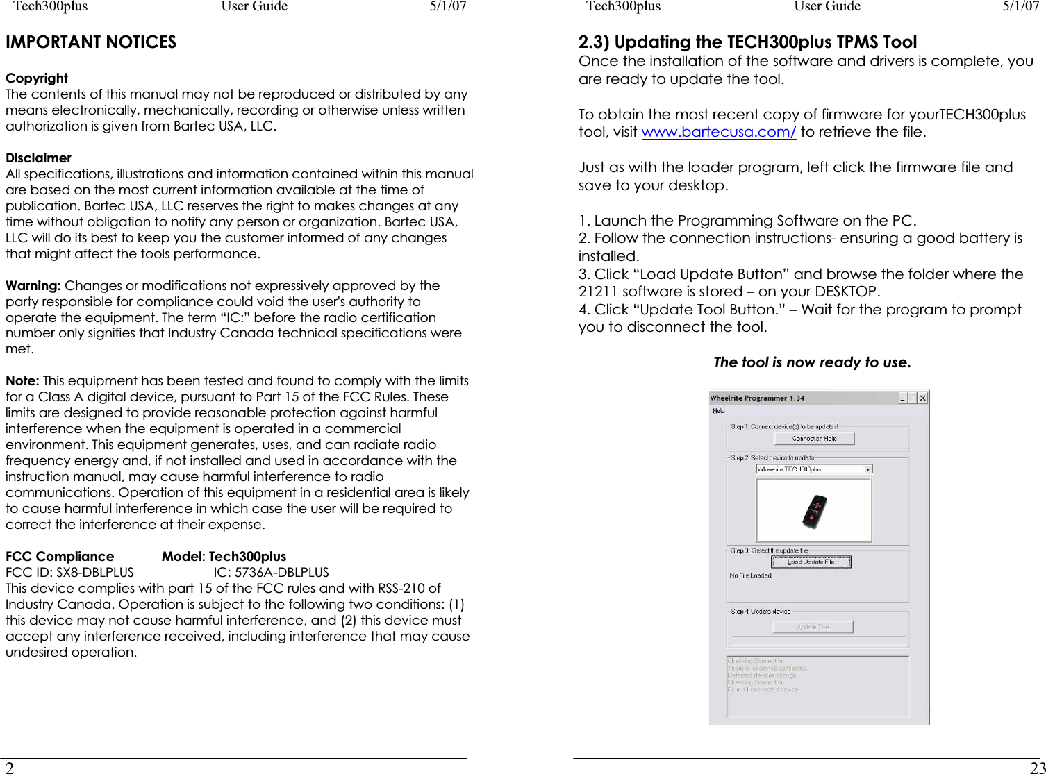 Tech300plus      User Guide        5/1/072IMPORTANT NOTICESCopyrightThe contents of this manual may not be reproduced or distributed by any means electronically, mechanically, recording or otherwise unless written authorization is given from Bartec USA, LLC. DisclaimerAll specifications, illustrations and information contained within this manual are based on the most current information available at the time of publication. Bartec USA, LLC reserves the right to makes changes at any time without obligation to notify any person or organization. Bartec USA, LLC will do its best to keep you the customer informed of any changes that might affect the tools performance. Warning: Changes or modifications not expressively approved by the party responsible for compliance could void the user&apos;s authority to operate the equipment. The term “IC:” before the radio certification number only signifies that Industry Canada technical specifications were met. Note: This equipment has been tested and found to comply with the limits for a Class A digital device, pursuant to Part 15 of the FCC Rules. These limits are designed to provide reasonable protection against harmful interference when the equipment is operated in a commercial environment. This equipment generates, uses, and can radiate radio frequency energy and, if not installed and used in accordance with the instruction manual, may cause harmful interference to radio communications. Operation of this equipment in a residential area is likely to cause harmful interference in which case the user will be required to correct the interference at their expense. FCC Compliance  Model: Tech300plus     FCC ID: SX8-DBLPLUS    IC: 5736A-DBLPLUS This device complies with part 15 of the FCC rules and with RSS-210 of Industry Canada. Operation is subject to the following two conditions: (1) this device may not cause harmful interference, and (2) this device must accept any interference received, including interference that may cause undesired operation. Tech300plus      User Guide        5/1/07232.3) Updating the TECH300plus TPMS Tool Once the installation of the software and drivers is complete, you are ready to update the tool. To obtain the most recent copy of firmware for yourTECH300plus tool, visit www.bartecusa.com/ to retrieve the file. Just as with the loader program, left click the firmware file and save to your desktop. 1. Launch the Programming Software on the PC.  2. Follow the connection instructions- ensuring a good battery is installed. 3. Click “Load Update Button” and browse the folder where the 21211 software is stored – on your DESKTOP. 4. Click “Update Tool Button.” – Wait for the program to prompt you to disconnect the tool. The tool is now ready to use. 
