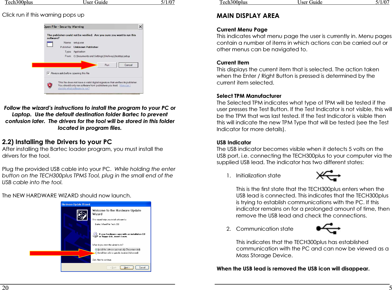 Tech300plus      User Guide        5/1/0720Tech300plus      User Guide        5/1/075MAIN DISPLAY AREAClick run if this warning pops up Follow the wizard’s instructions to install the program to your PC or Laptop.  Use the default destination folder Bartec to prevent confusion later.  The drivers for the tool will be stored in this folder located in program files. 2.2) Installing the Drivers to your PC After installing the Bartec loader program, you must install the drivers for the tool. Plug the provided USB cable into your PC.  While holding the enter button on the TECH300plus TPMS Tool, plug in the small end of the USB cable into the tool. The NEW HARDWARE WIZARD should now launch. Current Menu Page This indicates what menu page the user is currently in. Menu pages contain a number of items in which actions can be carried out or other menus can be navigated to.  Current Item This displays the current item that is selected. The action taken when the Enter / Right Button is pressed is determined by the current item selected. Select TPM Manufacturer The Selected TPM indicates what type of TPM will be tested if the user presses the Test Button. If the Test Indicator is not visible, this will be the TPM that was last tested. If the Test Indicator is visible then this will indicate the new TPM Type that will be tested (see the Test Indicator for more details). USB Indicator The USB indicator becomes visible when it detects 5 volts on the USB port, i.e. connecting the TECH300plus to your computer via the supplied USB lead. The indicator has two different states: 1. Initialization state       This is the first state that the TECH300plus enters when the USB lead is connected. This indicates that the TECH300plus is trying to establish communications with the PC. If this indicator remains on for a prolonged amount of time, then remove the USB lead and check the connections. 2. Communication state This indicates that the TECH300plus has established communication with the PC and can now be viewed as a Mass Storage Device. When the USB lead is removed the USB icon will disappear. 