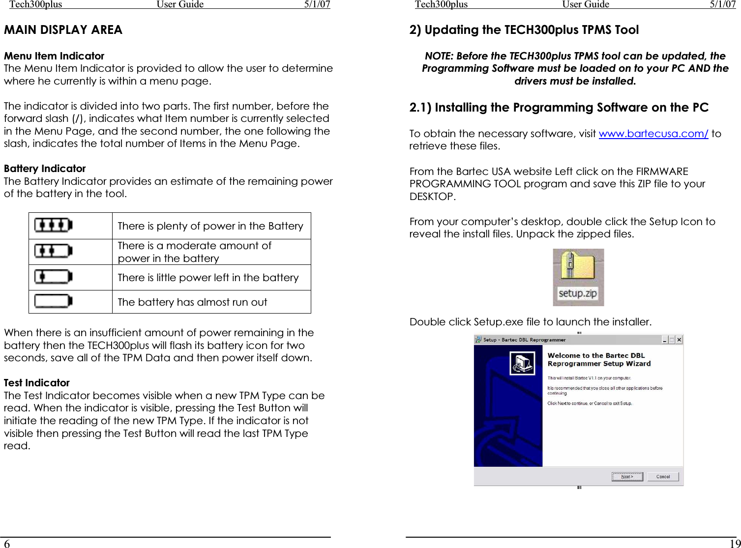Tech300plus      User Guide        5/1/076Tech300plus      User Guide        5/1/0719MAIN DISPLAY AREA 2) Updating the TECH300plus TPMS Tool NOTE: Before the TECH300plus TPMS tool can be updated, the Programming Software must be loaded on to your PC AND the drivers must be installed. Menu Item Indicator The Menu Item Indicator is provided to allow the user to determine where he currently is within a menu page.  2.1) Installing the Programming Software on the PC The indicator is divided into two parts. The first number, before the forward slash (/), indicates what Item number is currently selected in the Menu Page, and the second number, the one following the slash, indicates the total number of Items in the Menu Page.  To obtain the necessary software, visit www.bartecusa.com/ to retrieve these files.   Battery Indicator  From the Bartec USA website Left click on the FIRMWARE PROGRAMMING TOOL program and save this ZIP file to your DESKTOP. The Battery Indicator provides an estimate of the remaining power of the battery in the tool. There is plenty of power in the Battery There is a moderate amount of power in the battery There is little power left in the battery The battery has almost run out From your computer’s desktop, double click the Setup Icon to reveal the install files. Unpack the zipped files. When there is an insufficient amount of power remaining in the battery then the TECH300plus will flash its battery icon for two seconds, save all of the TPM Data and then power itself down.  Test Indicator The Test Indicator becomes visible when a new TPM Type can be read. When the indicator is visible, pressing the Test Button will initiate the reading of the new TPM Type. If the indicator is not visible then pressing the Test Button will read the last TPM Type read. Double click Setup.exe file to launch the installer. 
