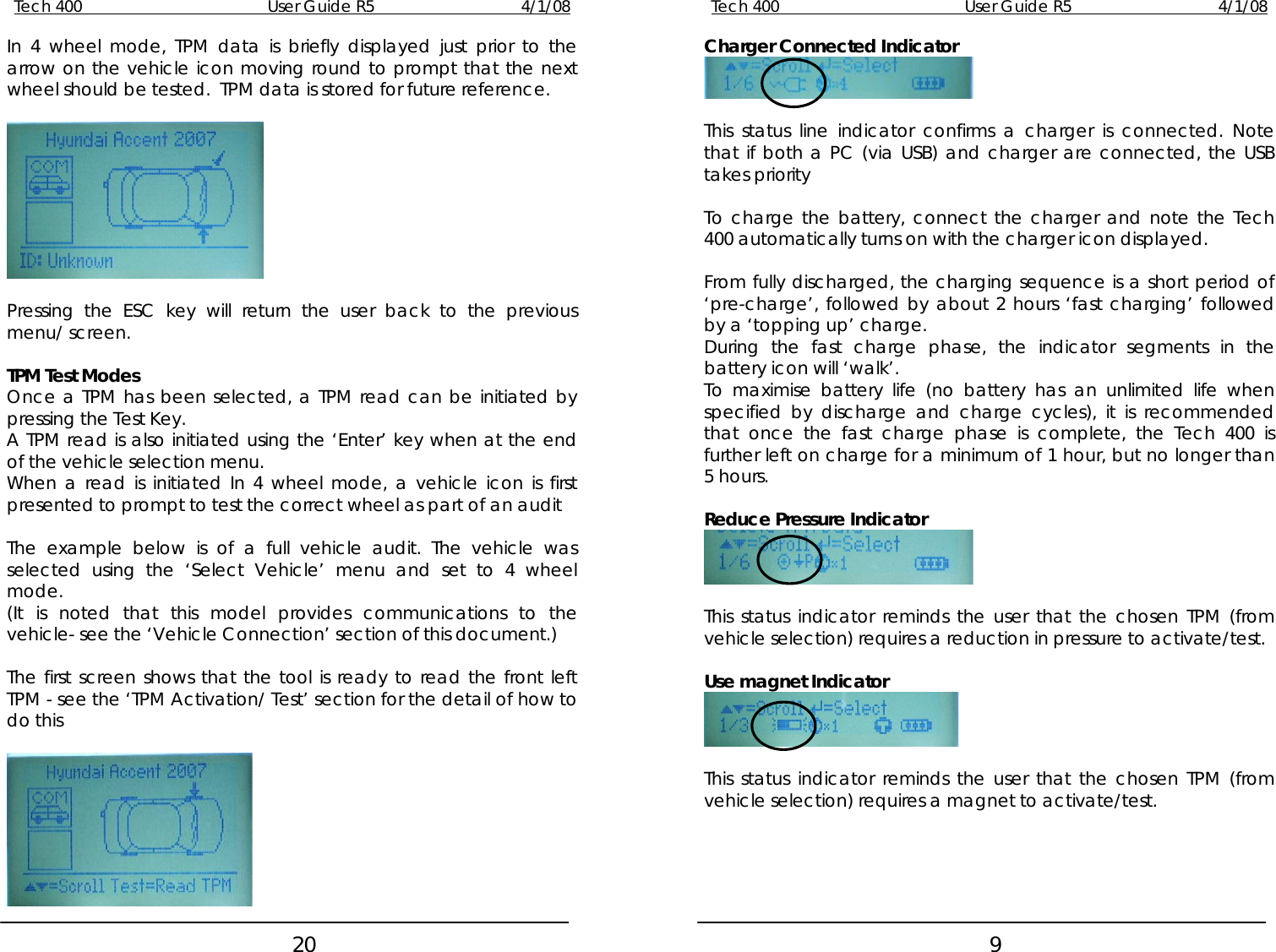 Tech 400        User Guide R5        4/1/08   20Tech 400        User Guide R5        4/1/08   9Charger Connected Indicator In 4 wheel mode, TPM data is briefly displayed just prior to the arrow on the vehicle icon moving round to prompt that the next wheel should be tested.  TPM data is stored for future reference.      This status line indicator confirms a charger is connected. Note that if both a PC (via USB) and charger are connected, the USB takes priority  To charge the battery, connect the charger and note the Tech 400 automatically turns on with the charger icon displayed.   From fully discharged, the charging sequence is a short period of ‘pre-charge’, followed by about 2 hours ‘fast charging’ followed by a ‘topping up’ charge.  Pressing the ESC key will return the user back to the previous menu/ screen.  During the fast charge phase, the indicator segments in the battery icon will ‘walk’.  TPM Test Modes  To maximise battery life (no battery has an unlimited life when specified by discharge and charge cycles), it is recommended that once the fast charge phase is complete, the Tech 400 is further left on charge for a minimum of 1 hour, but no longer than 5 hours. Once a TPM has been selected, a TPM read can be initiated by pressing the Test Key. A TPM read is also initiated using the ‘Enter’ key when at the end of the vehicle selection menu. When a read is initiated In 4 wheel mode, a vehicle icon is first presented to prompt to test the correct wheel as part of an audit   Reduce Pressure Indicator  The example below is of a full vehicle audit. The vehicle was selected using the ‘Select Vehicle’ menu and set to 4 wheel mode.    (It is noted that this model provides communications to the vehicle- see the ‘Vehicle Connection’ section of this document.)  This status indicator reminds the user that the chosen TPM (from vehicle selection) requires a reduction in pressure to activate/test.   The first screen shows that the tool is ready to read the front left TPM - see the ‘TPM Activation/ Test’ section for the detail of how to do this Use magnet Indicator    This status indicator reminds the user that the chosen TPM (from vehicle selection) requires a magnet to activate/test.   