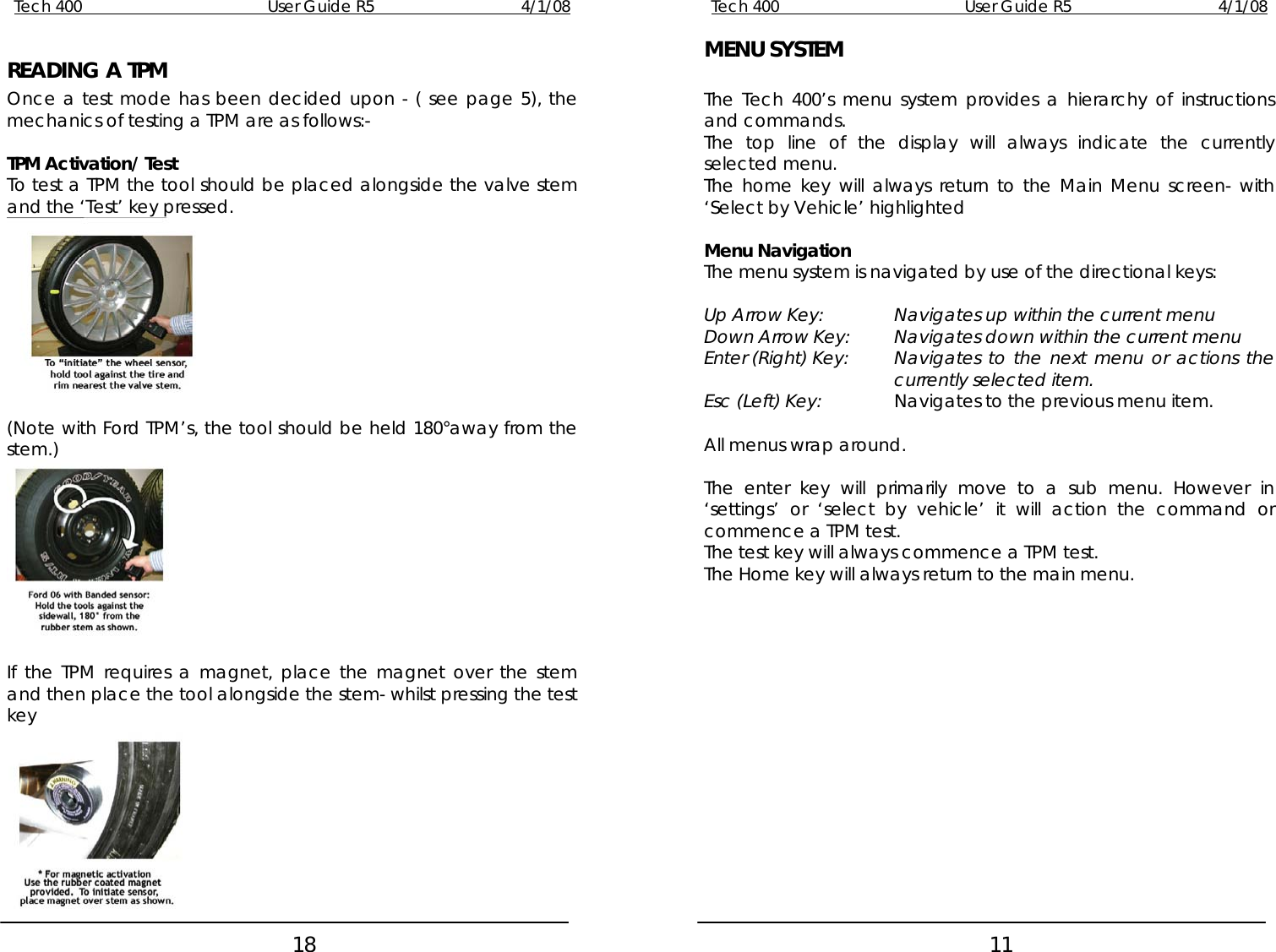 Tech 400        User Guide R5        4/1/08   18 READING A TPM Once a test mode has been decided upon - ( see page 5), the mechanics of testing a TPM are as follows:-  TPM Activation/ Test To test a TPM the tool should be placed alongside the valve stem and the ‘Test’ key pressed.   (Note with Ford TPM’s, the tool should be held 180°away from the stem.)   If the TPM requires a magnet, place the magnet over the stem and then place the tool alongside the stem- whilst pressing the test key  Tech 400        User Guide R5        4/1/08   11 MENU SYSTEM  The Tech 400’s menu system provides a hierarchy of instructions and commands. The top line of the display will always indicate the currently selected menu. The home key will always return to the Main Menu screen- with ‘Select by Vehicle’ highlighted  Menu Navigation The menu system is navigated by use of the directional keys:  Up Arrow Key:    Navigates up within the current menu Down Arrow Key:  Navigates down within the current menu Enter (Right) Key:  Navigates to the next menu or actions the currently selected item. Esc (Left) Key:   Navigates to the previous menu item.  All menus wrap around.  The enter key will primarily move to a sub menu. However in ‘settings’ or ‘select by vehicle’ it will action the command or commence a TPM test. The test key will always commence a TPM test. The Home key will always return to the main menu.  