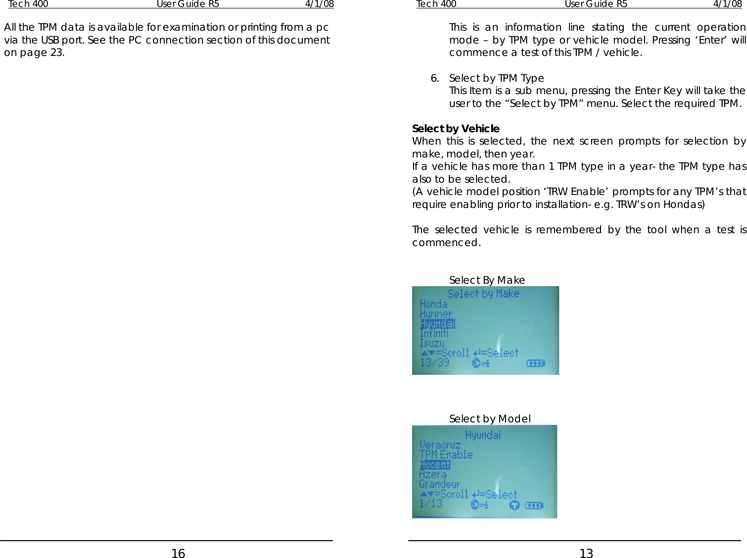 Tech 400        User Guide R5        4/1/08   16Tech 400        User Guide R5        4/1/08   13All the TPM data is available for examination or printing from a pc via the USB port. See the PC connection section of this document on page 23. This is an information line stating the current operation mode – by TPM type or vehicle model. Pressing ‘Enter’ will commence a test of this TPM / vehicle.  6. Select by TPM Type This Item is a sub menu, pressing the Enter Key will take the user to the “Select by TPM” menu. Select the required TPM.  Select by Vehicle When this is selected, the next screen prompts for selection by make, model, then year. If a vehicle has more than 1 TPM type in a year- the TPM type has also to be selected. (A vehicle model position ‘TRW Enable’ prompts for any TPM’s that require enabling prior to installation- e.g. TRW’s on Hondas)  The selected vehicle is remembered by the tool when a test is commenced.   Select By Make     Select by Model     
