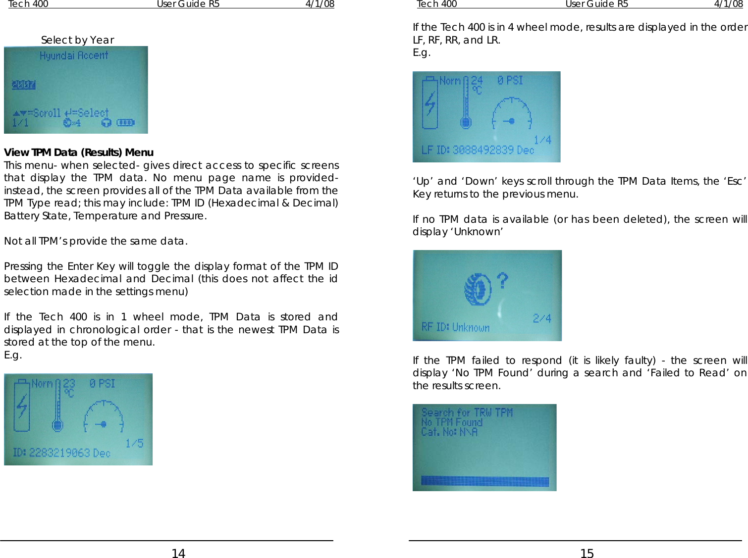 Tech 400        User Guide R5        4/1/08   14Tech 400        User Guide R5        4/1/08   15 If the Tech 400 is in 4 wheel mode, results are displayed in the order LF, RF, RR, and LR. Select by Year  E.g.   View TPM Data (Results) Menu   This menu- when selected- gives direct access to specific screens that display the TPM data. No menu page name is provided- instead, the screen provides all of the TPM Data available from the TPM Type read; this may include: TPM ID (Hexadecimal &amp; Decimal) Battery State, Temperature and Pressure.  ‘Up’ and ‘Down’ keys scroll through the TPM Data Items, the ‘Esc’ Key returns to the previous menu.  If no TPM data is available (or has been deleted), the screen will display ‘Unknown’  Not all TPM’s provide the same data.    Pressing the Enter Key will toggle the display format of the TPM ID between Hexadecimal and Decimal (this does not affect the id selection made in the settings menu)  If the Tech 400 is in 1 wheel mode, TPM Data is stored and displayed in chronological order - that is the newest TPM Data is stored at the top of the menu.      E.g.  If the TPM failed to respond (it is likely faulty) - the screen will display ‘No TPM Found’ during a search and ‘Failed to Read’ on the results screen.         