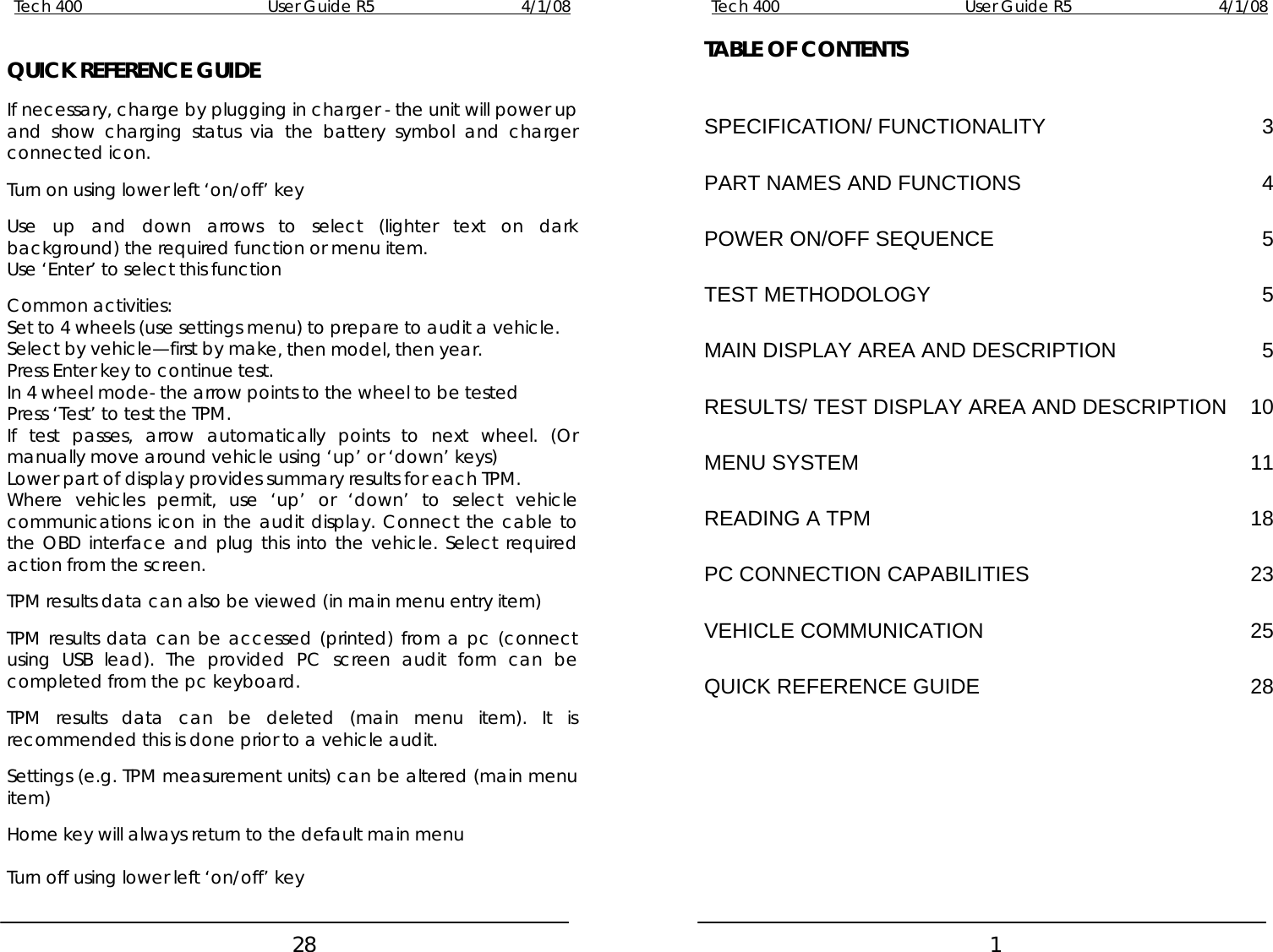 Tech 400        User Guide R5        4/1/08   28 QUICK REFERENCE GUIDE  If necessary, charge by plugging in charger - the unit will power up and show charging status via the battery symbol and charger connected icon.  Turn on using lower left ‘on/off’ key  Use up and down arrows to select (lighter text on dark background) the required function or menu item. Use ‘Enter’ to select this function  Common activities: Set to 4 wheels (use settings menu) to prepare to audit a vehicle. Select by vehicle—first by make, then model, then year. Press Enter key to continue test. In 4 wheel mode- the arrow points to the wheel to be tested Press ‘Test’ to test the TPM. If test passes, arrow automatically points to next wheel. (Or manually move around vehicle using ‘up’ or ‘down’ keys) Lower part of display provides summary results for each TPM. Where vehicles permit, use ‘up’ or ‘down’ to select vehicle communications icon in the audit display. Connect the cable to the OBD interface and plug this into the vehicle. Select required action from the screen.  TPM results data can also be viewed (in main menu entry item)  TPM results data can be accessed (printed) from a pc (connect using USB lead). The provided PC screen audit form can be completed from the pc keyboard.  TPM results data can be deleted (main menu item). It is recommended this is done prior to a vehicle audit.  Settings (e.g. TPM measurement units) can be altered (main menu item)  Home key will always return to the default main menu  Turn off using lower left ‘on/off’ key Tech 400        User Guide R5        4/1/08   1 TABLE OF CONTENTS  SPECIFICATION/ FUNCTIONALITY 3 PART NAMES AND FUNCTIONS 4 POWER ON/OFF SEQUENCE 5 TEST METHODOLOGY 5 MAIN DISPLAY AREA AND DESCRIPTION 5 RESULTS/ TEST DISPLAY AREA AND DESCRIPTION 10 MENU SYSTEM 11 READING A TPM 18 PC CONNECTION CAPABILITIES 23 VEHICLE COMMUNICATION 25 QUICK REFERENCE GUIDE 28 
