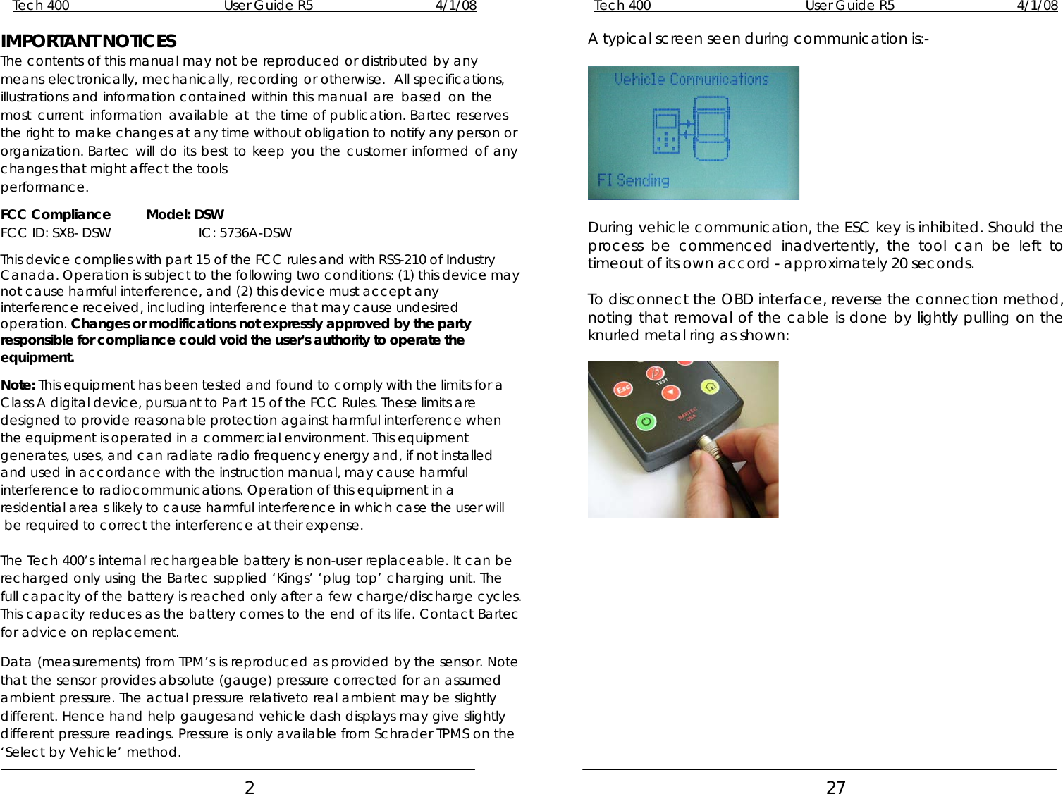 Tech 400        User Guide R5        4/1/08   2 IMPORTANT NOTICES The contents of this manual may not be reproduced or distributed by any means electronically, mechanically, recording or otherwise.  All specifications, illustrations and information contained within this manual are based on the most current information available at the time of publication. Bartec reserves the right to make changes at any time without obligation to notify any person or organization. Bartec will do its best to keep you the customer informed of any changes that might affect the tools performance.  FCC Compliance  Model: DSW FCC ID: SX8- DSW    IC: 5736A-DSW  This device complies with part 15 of the FCC rules and with RSS-210 of Industry Canada. Operation is subject to the following two conditions: (1) this device may not cause harmful interference, and (2) this device must accept any interference received, including interference that may cause undesired operation. Changes or modifications not expressly approved by the party responsible for compliance could void the user&apos;s authority to operate the equipment.  Note: This equipment has been tested and found to comply with the limits for a Class A digital device, pursuant to Part 15 of the FCC Rules. These limits are designed to provide reasonable protection against harmful interference when the equipment is operated in a commercial environment. This equipment generates, uses, and can radiate radio frequency energy and, if not installed and used in accordance with the instruction manual, may cause harmful interference to radiocommunications. Operation of this equipment in a residential area s likely to cause harmful interference in which case the user will be required to correct the interference at their expense.  The Tech 400’s internal rechargeable battery is non-user replaceable. It can be recharged only using the Bartec supplied ‘Kings’ ‘plug top’ charging unit. The full capacity of the battery is reached only after a few charge/discharge cycles. This capacity reduces as the battery comes to the end of its life. Contact Bartec for advice on replacement.  Data (measurements) from TPM’s is reproduced as provided by the sensor. Note that the sensor provides absolute (gauge) pressure corrected for an assumed ambient pressure. The actual pressure relativeto real ambient may be slightly different. Hence hand help gaugesand vehicle dash displays may give slightly different pressure readings. Pressure is only available from Schrader TPMS on the ‘Select by Vehicle’ method. Tech 400        User Guide R5        4/1/08   27 A typical screen seen during communication is:-    During vehicle communication, the ESC key is inhibited. Should the process be commenced inadvertently, the tool can be left to timeout of its own accord - approximately 20 seconds.  To disconnect the OBD interface, reverse the connection method, noting that removal of the cable is done by lightly pulling on the knurled metal ring as shown:    