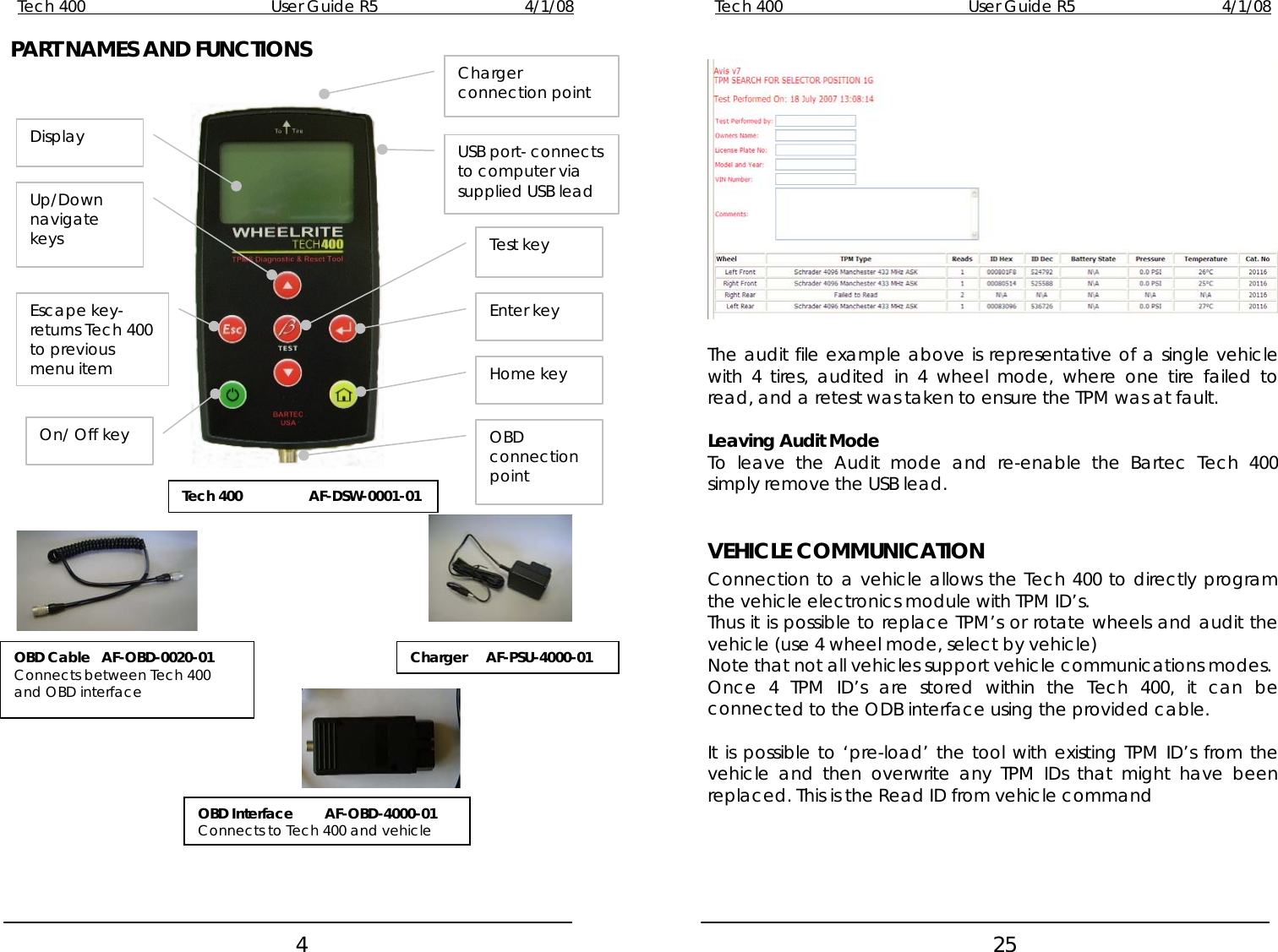 Tech 400        User Guide R5        4/1/08   4Tech 400        User Guide R5        4/1/08   25PART NAMES AND FUNCTIONS                                     Charger connection point Display USB port- connects to computer via supplied USB lead Up/Down navigate keys Enter keyTest key Escape key- returns Tech 400 to previous menu item  The audit file example above is representative of a single vehicle with 4 tires, audited in 4 wheel mode, where one tire failed to read, and a retest was taken to ensure the TPM was at fault. Home key On/ Off key OBD connection point Leaving Audit Mode To leave the Audit mode and re-enable the Bartec Tech 400 simply remove the USB lead. Tech 400   AF-DSW-0001-01   VEHICLE COMMUNICATION Connection to a vehicle allows the Tech 400 to directly program the vehicle electronics module with TPM ID’s. Thus it is possible to replace TPM’s or rotate wheels and audit the vehicle (use 4 wheel mode, select by vehicle) Charger     AF-PSU-4000-01 OBD Cable   AF-OBD-0020-01 Connects between Tech 400 and OBD interface  Note that not all vehicles support vehicle communications modes. Once 4 TPM ID’s are stored within the Tech 400, it can be connected to the ODB interface using the provided cable.  It is possible to ‘pre-load’ the tool with existing TPM ID’s from the vehicle and then overwrite any TPM IDs that might have been replaced. This is the Read ID from vehicle command OBD Interface  AF-OBD-4000-01 Connects to Tech 400 and vehicle       
