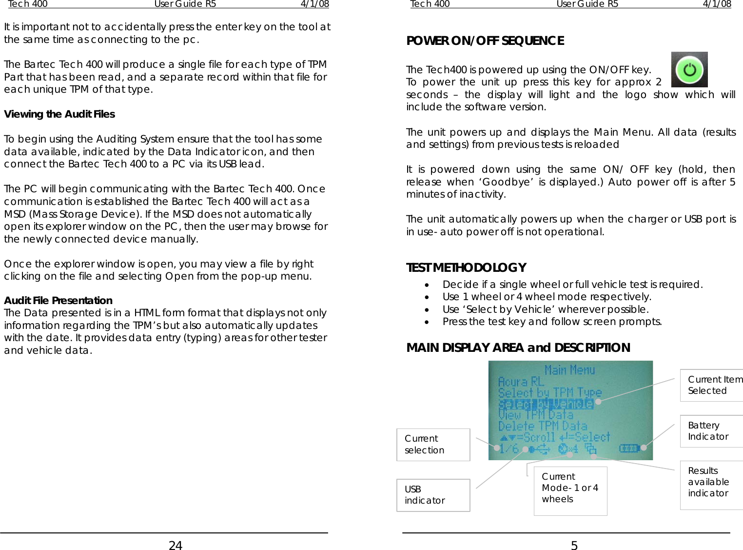 Tech 400        User Guide R5        4/1/08   24Tech 400        User Guide R5        4/1/08   5It is important not to accidentally press the enter key on the tool at the same time as connecting to the pc.  POWER ON/OFF SEQUENCE   The Bartec Tech 400 will produce a single file for each type of TPM Part that has been read, and a separate record within that file for each unique TPM of that type. The Tech400 is powered up using the ON/OFF key. To power the unit up press this key for approx 2 seconds – the display will light and the logo show which will include the software version.  Viewing the Audit Files    The unit powers up and displays the Main Menu. All data (results and settings) from previous tests is reloaded To begin using the Auditing System ensure that the tool has some data available, indicated by the Data Indicator icon, and then connect the Bartec Tech 400 to a PC via its USB lead.   It is powered down using the same ON/ OFF key (hold, then release when ‘Goodbye’ is displayed.) Auto power off is after 5 minutes of inactivity.  The PC will begin communicating with the Bartec Tech 400. Once communication is established the Bartec Tech 400 will act as a MSD (Mass Storage Device). If the MSD does not automatically open its explorer window on the PC, then the user may browse for the newly connected device manually.  The unit automatically powers up when the charger or USB port is in use- auto power off is not operational.   Once the explorer window is open, you may view a file by right clicking on the file and selecting Open from the pop-up menu.  TEST METHODOLOGY • Decide if a single wheel or full vehicle test is required.  • Use 1 wheel or 4 wheel mode respectively. Audit File Presentation  • Use ‘Select by Vehicle’ wherever possible. The Data presented is in a HTML form format that displays not only information regarding the TPM’s but also automatically updates with the date. It provides data entry (typing) areas for other tester and vehicle data. • Press the test key and follow screen prompts. MAIN DISPLAY AREA and DESCRIPTION               Current selection Current Mode- 1 or 4 wheels USB indicator Battery Indicator Results available indicator Current Item Selected   