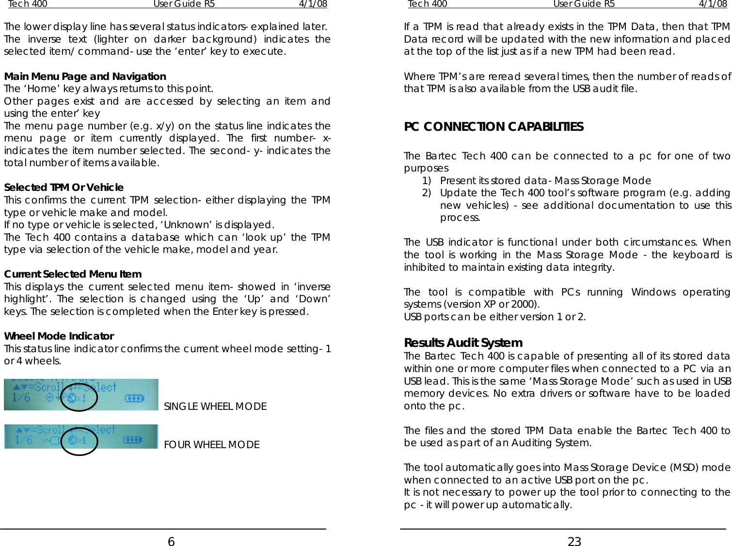 Tech 400        User Guide R5        4/1/08   6Tech 400        User Guide R5        4/1/08   23The lower display line has several status indicators- explained later.  If a TPM is read that already exists in the TPM Data, then that TPM Data record will be updated with the new information and placed at the top of the list just as if a new TPM had been read. The inverse text (lighter on darker background) indicates the selected item/ command- use the ‘enter’ key to execute.    Main Menu Page and Navigation  Where TPM’s are reread several times, then the number of reads of that TPM is also available from the USB audit file. The ‘Home’ key always returns to this point. Other pages exist and are accessed by selecting an item and using the enter’ key   PC CONNECTION CAPABILITIES The menu page number (e.g. x/y) on the status line indicates the menu page or item currently displayed. The first number- x- indicates the item number selected. The second- y- indicates the total number of items available.  The Bartec Tech 400 can be connected to a pc for one of two purposes  1) Present its stored data- Mass Storage Mode Selected TPM Or Vehicle  2) Update the Tech 400 tool’s software program (e.g. adding new vehicles) - see additional documentation to use this process. This confirms the current TPM selection- either displaying the TPM type or vehicle make and model. If no type or vehicle is selected, ‘Unknown’ is displayed.   The Tech 400 contains a database which can ‘look up’ the TPM type via selection of the vehicle make, model and year.  The USB indicator is functional under both circumstances. When the tool is working in the Mass Storage Mode - the keyboard is inhibited to maintain existing data integrity.  Current Selected Menu Item   This displays the current selected menu item- showed in ‘inverse highlight’. The selection is changed using the ‘Up’ and ‘Down’ keys. The selection is completed when the Enter key is pressed. The tool is compatible with PCs running Windows operating systems (version XP or 2000). USB ports can be either version 1 or 2.   Wheel Mode Indicator  Results Audit System This status line indicator confirms the current wheel mode setting- 1 or 4 wheels.  The Bartec Tech 400 is capable of presenting all of its stored data within one or more computer files when connected to a PC via an USB lead. This is the same ‘Mass Storage Mode’ such as used in USB memory devices. No extra drivers or software have to be loaded onto the pc.    SINGLE WHEEL MODE     FOUR WHEEL MODE  The files and the stored TPM Data enable the Bartec Tech 400 to be used as part of an Auditing System.   The tool automatically goes into Mass Storage Device (MSD) mode when connected to an active USB port on the pc. It is not necessary to power up the tool prior to connecting to the pc - it will power up automatically.  