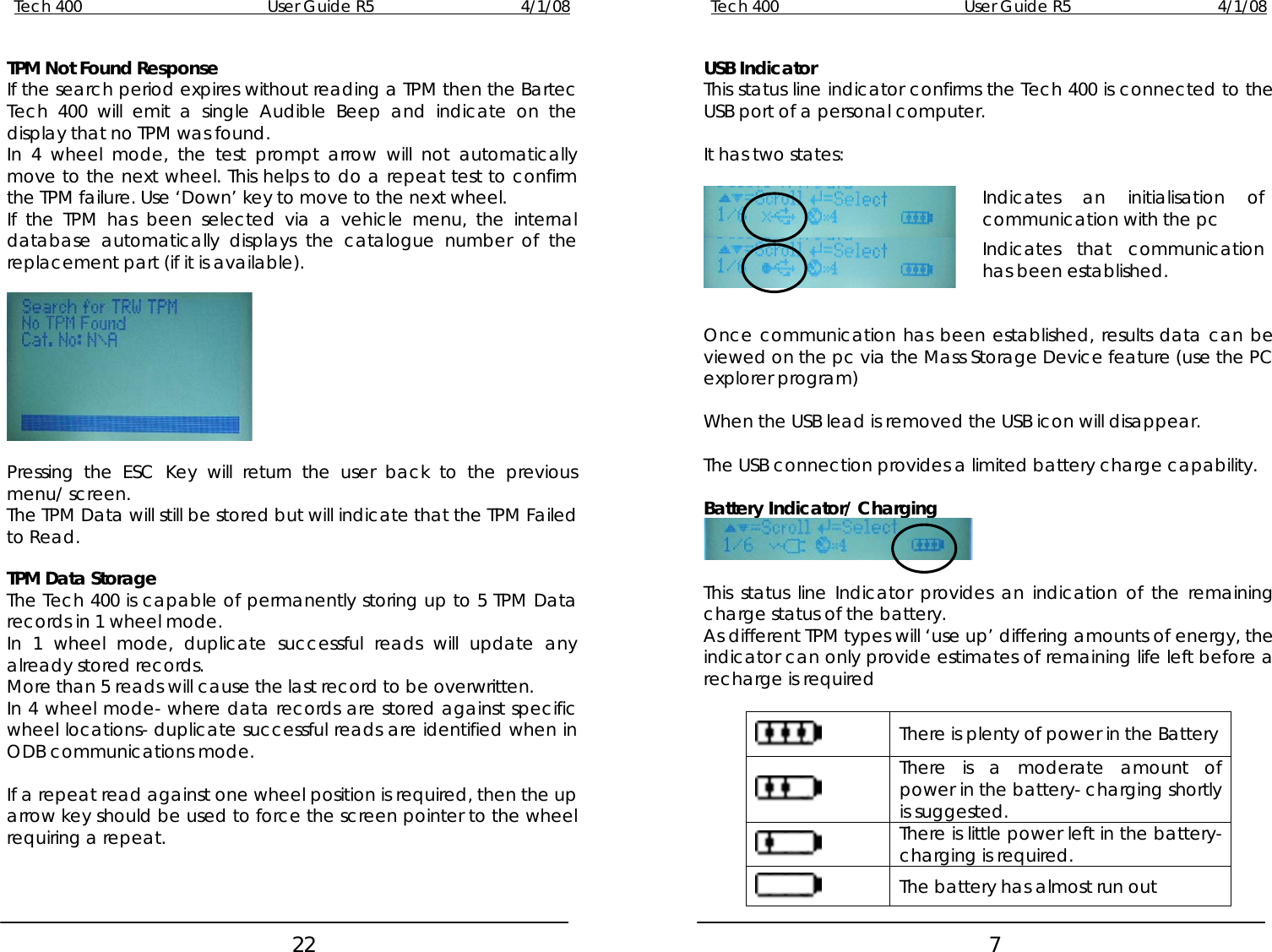 Tech 400        User Guide R5        4/1/08   22Tech 400        User Guide R5        4/1/08   7   TPM Not Found Response  USB Indicator If the search period expires without reading a TPM then the Bartec Tech 400 will emit a single Audible Beep and indicate on the display that no TPM was found.  This status line indicator confirms the Tech 400 is connected to the USB port of a personal computer.  In 4 wheel mode, the test prompt arrow will not automatically move to the next wheel. This helps to do a repeat test to confirm the TPM failure. Use ‘Down’ key to move to the next wheel. It has two states:   Indicates an initialisation of communication with the pc  Indicates that communication has been established.   If the TPM has been selected via a vehicle menu, the internal database automatically displays the catalogue number of the replacement part (if it is available).    Pressing the ESC Key will return the user back to the previous menu/ screen. The TPM Data will still be stored but will indicate that the TPM Failed to Read.   TPM Data Storage The Tech 400 is capable of permanently storing up to 5 TPM Data records in 1 wheel mode. In 1 wheel mode, duplicate successful reads will update any already stored records. More than 5 reads will cause the last record to be overwritten. In 4 wheel mode- where data records are stored against specific wheel locations- duplicate successful reads are identified when in ODB communications mode.  If a repeat read against one wheel position is required, then the up arrow key should be used to force the screen pointer to the wheel requiring a repeat.    Once communication has been established, results data can be viewed on the pc via the Mass Storage Device feature (use the PC explorer program)  When the USB lead is removed the USB icon will disappear.  The USB connection provides a limited battery charge capability.  Battery Indicator/ Charging   This status line Indicator provides an indication of the remaining charge status of the battery.  As different TPM types will ‘use up’ differing amounts of energy, the indicator can only provide estimates of remaining life left before a recharge is required   There is plenty of power in the Battery  There is a moderate amount of power in the battery- charging shortly is suggested.  There is little power left in the battery- charging is required.  The battery has almost run out 