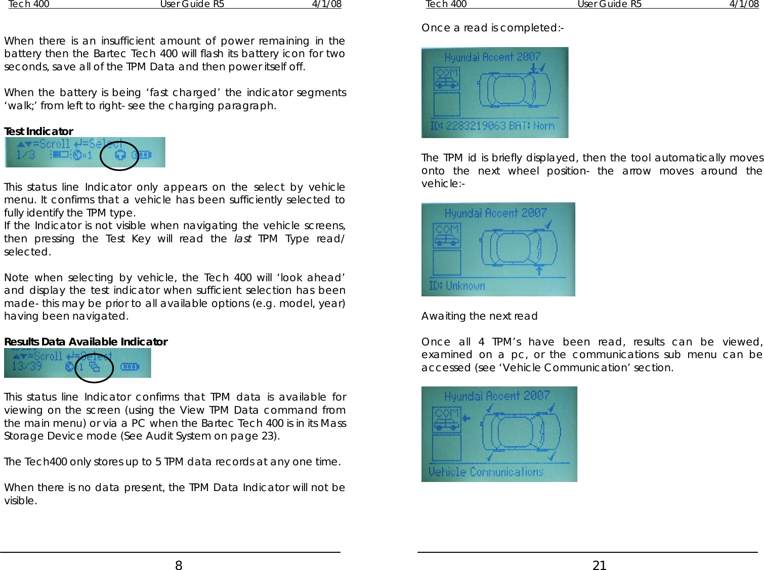 Tech 400        User Guide R5        4/1/08   8Tech 400        User Guide R5        4/1/08   21 Once a read is completed:-    The TPM id is briefly displayed, then the tool automatically moves onto the next wheel position- the arrow moves around the vehicle:-    Awaiting the next read  Once all 4 TPM’s have been read, results can be viewed, examined on a pc, or the communications sub menu can be accessed (see ‘Vehicle Communication’ section.    When there is an insufficient amount of power remaining in the battery then the Bartec Tech 400 will flash its battery icon for two seconds, save all of the TPM Data and then power itself off.  When the battery is being ‘fast charged’ the indicator segments ‘walk;’ from left to right- see the charging paragraph.  Test Indicator    This status line Indicator only appears on the select by vehicle menu. It confirms that a vehicle has been sufficiently selected to fully identify the TPM type. If the Indicator is not visible when navigating the vehicle screens, then pressing the Test Key will read the last TPM Type read/ selected.  Note when selecting by vehicle, the Tech 400 will ‘look ahead’ and display the test indicator when sufficient selection has been made- this may be prior to all available options (e.g. model, year) having been navigated.  Results Data Available Indicator   This status line Indicator confirms that TPM data is available for viewing on the screen (using the View TPM Data command from the main menu) or via a PC when the Bartec Tech 400 is in its Mass Storage Device mode (See Audit System on page 23).  The Tech400 only stores up to 5 TPM data records at any one time.  When there is no data present, the TPM Data Indicator will not be visible.     