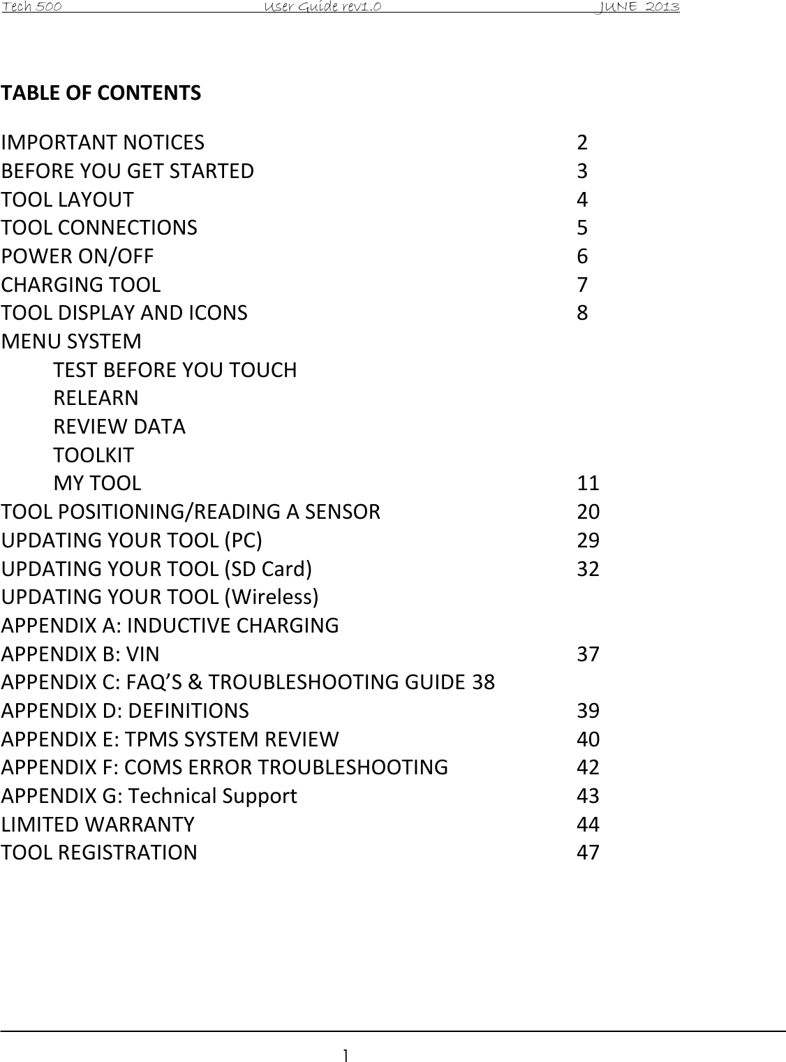 Tech 500                                           User Guide rev1.0                                               JUNE  2013                                                        1  TABLE OF CONTENTS  IMPORTANT NOTICES               2 BEFORE YOU GET STARTED             3 TOOL LAYOUT                  4 TOOL CONNECTIONS                5   POWER ON/OFF                 6 CHARGING TOOL                7 TOOL DISPLAY AND ICONS              8   MENU SYSTEM   TEST BEFORE YOU TOUCH   RELEARN   REVIEW DATA   TOOLKIT   MY TOOL                  11 TOOL POSITIONING/READING A SENSOR        20 UPDATING YOUR TOOL (PC)            29 UPDATING YOUR TOOL (SD Card)           32 UPDATING YOUR TOOL (Wireless) APPENDIX A: INDUCTIVE CHARGING APPENDIX B: VIN                  37 APPENDIX C: FAQ’S &amp; TROUBLESHOOTING GUIDE 38 APPENDIX D: DEFINITIONS              39 APPENDIX E: TPMS SYSTEM REVIEW          40 APPENDIX F: COMS ERROR TROUBLESHOOTING      42 APPENDIX G: Technical Support            43 LIMITED WARRANTY                44 TOOL REGISTRATION                47       