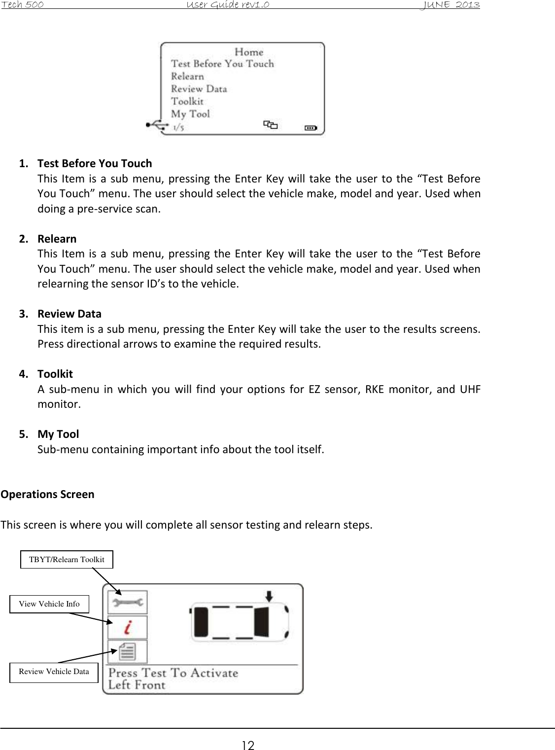 Tech 500                                           User Guide rev1.0                                               JUNE  2013                                                        12   1. Test Before You Touch This Item  is  a sub  menu, pressing the  Enter  Key will take  the user  to the “Test  Before You Touch” menu. The user should select the vehicle make, model and year. Used when doing a pre-service scan.  2. Relearn This Item  is  a  sub  menu, pressing the  Enter Key will  take  the  user  to the “Test  Before You Touch” menu. The user should select the vehicle make, model and year. Used when relearning the sensor ID’s to the vehicle.  3. Review Data This item is a sub menu, pressing the Enter Key will take the user to the results screens. Press directional arrows to examine the required results.   4. Toolkit A  sub-menu  in  which  you  will  find  your  options  for  EZ  sensor,  RKE  monitor,  and  UHF monitor.  5. My Tool Sub-menu containing important info about the tool itself.   Operations Screen  This screen is where you will complete all sensor testing and relearn steps.            TBYT/Relearn Toolkit View Vehicle Info Review Vehicle Data  