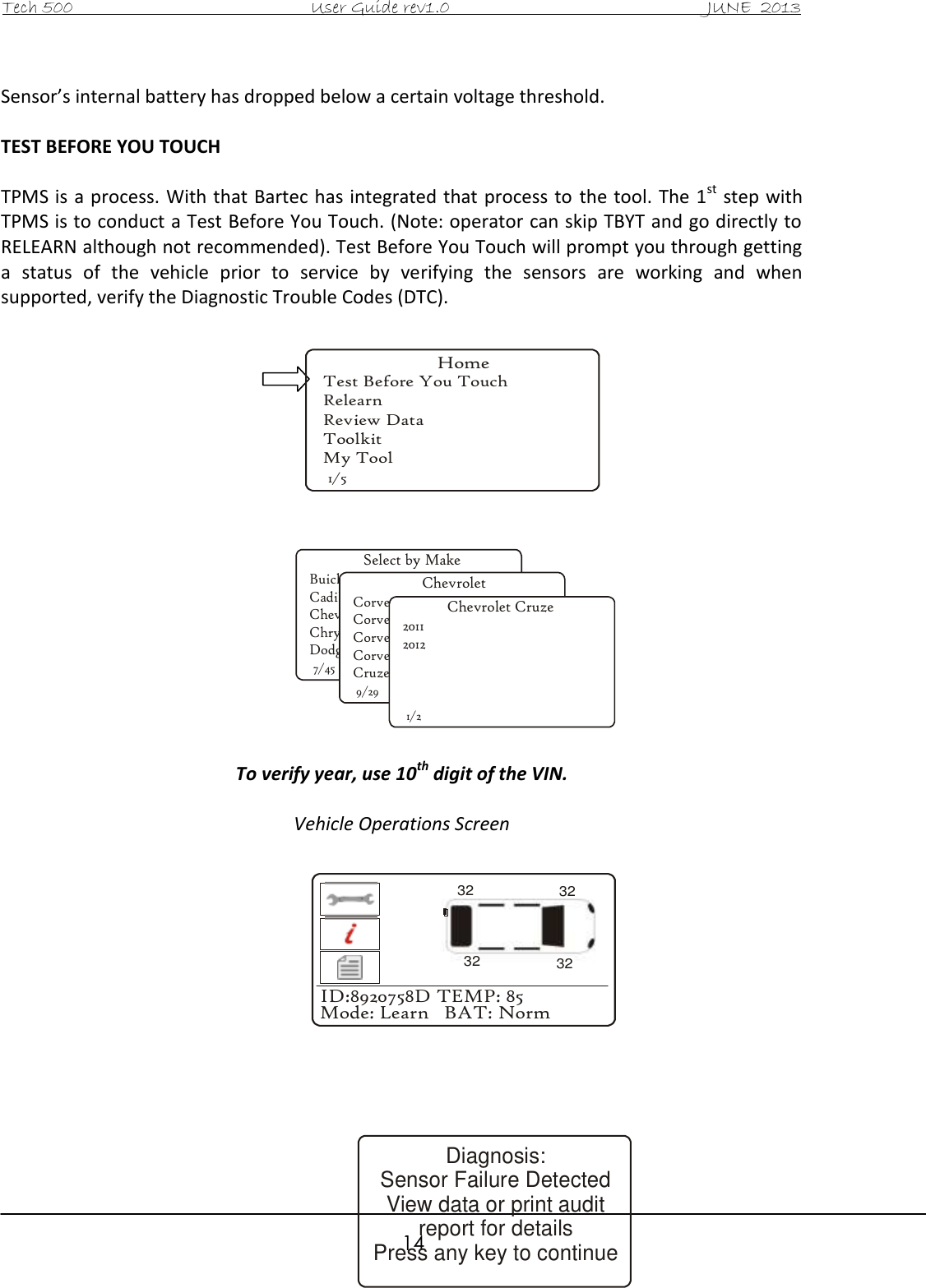 Tech 500                                           User Guide rev1.0                                               JUNE  2013                                                        14  Sensor’s internal battery has dropped below a certain voltage threshold.   TEST BEFORE YOU TOUCH  TPMS is a process. With that Bartec has integrated that process to  the tool. The 1st step with TPMS is to conduct a Test Before You Touch. (Note: operator can skip TBYT and go directly to RELEARN although not recommended). Test Before You Touch will prompt you through getting a  status  of  the  vehicle  prior  to  service  by  verifying  the  sensors  are  working  and  when supported, verify the Diagnostic Trouble Codes (DTC).                   To verify year, use 10th digit of the VIN.  Vehicle Operations Screen               Select by MakeBuickCadillacChevroletChryslerDodge7/45ChevroletCorvetteCorvette C5Corvette C6Corvette Z06Cruze9/29Chevrolet Cruze201120121/2ID:8920758D TEMP: 85Mode: Learn   BAT: Norm32323232Diagnosis:Sensor Failure Detected View data or print auditreport for detailsPress any key to continueHomeTest Before You TouchRelearnReview DataToolkitMy Tool1/5