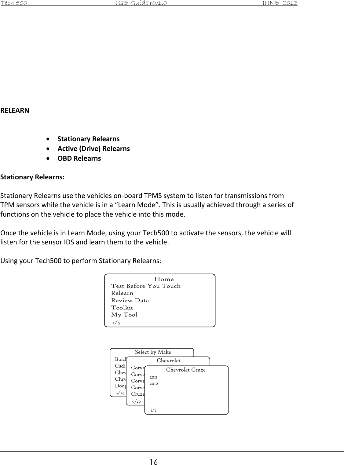 Tech 500                                           User Guide rev1.0                                               JUNE  2013                                                        16          RELEARN    Stationary Relearns  Active (Drive) Relearns  OBD Relearns  Stationary Relearns:  Stationary Relearns use the vehicles on-board TPMS system to listen for transmissions from TPM sensors while the vehicle is in a “Learn Mode”. This is usually achieved through a series of functions on the vehicle to place the vehicle into this mode.  Once the vehicle is in Learn Mode, using your Tech500 to activate the sensors, the vehicle will listen for the sensor IDS and learn them to the vehicle.  Using your Tech500 to perform Stationary Relearns:                   HomeTest Before You TouchRelearnReview DataToolkitMy Tool1/5Select by MakeBuickCadillacChevroletChryslerDodge7/45ChevroletCorvetteCorvette C5Corvette C6Corvette Z06Cruze9/29Chevrolet Cruze201120121/2