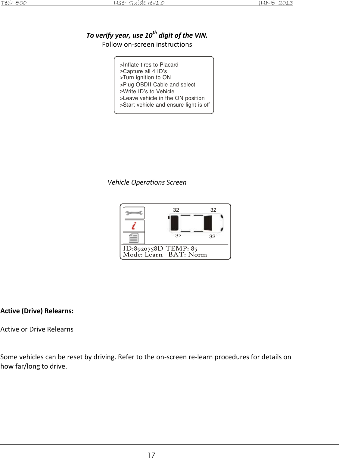 Tech 500                                           User Guide rev1.0                                               JUNE  2013                                                        17 &gt;Inflate tires to Placard &gt;Capture all 4 ID’s&gt;Turn ignition to ON&gt;Plug OBDII Cable and select &gt;Write ID’s to Vehicle&gt;Leave vehicle in the ON position&gt;Start vehicle and ensure light is off To verify year, use 10th digit of the VIN. Follow on-screen instructions               Vehicle Operations Screen               Active (Drive) Relearns:  Active or Drive Relearns    Some vehicles can be reset by driving. Refer to the on-screen re-learn procedures for details on how far/long to drive.       ID:8920758D TEMP: 85Mode: Learn   BAT: Norm32323232