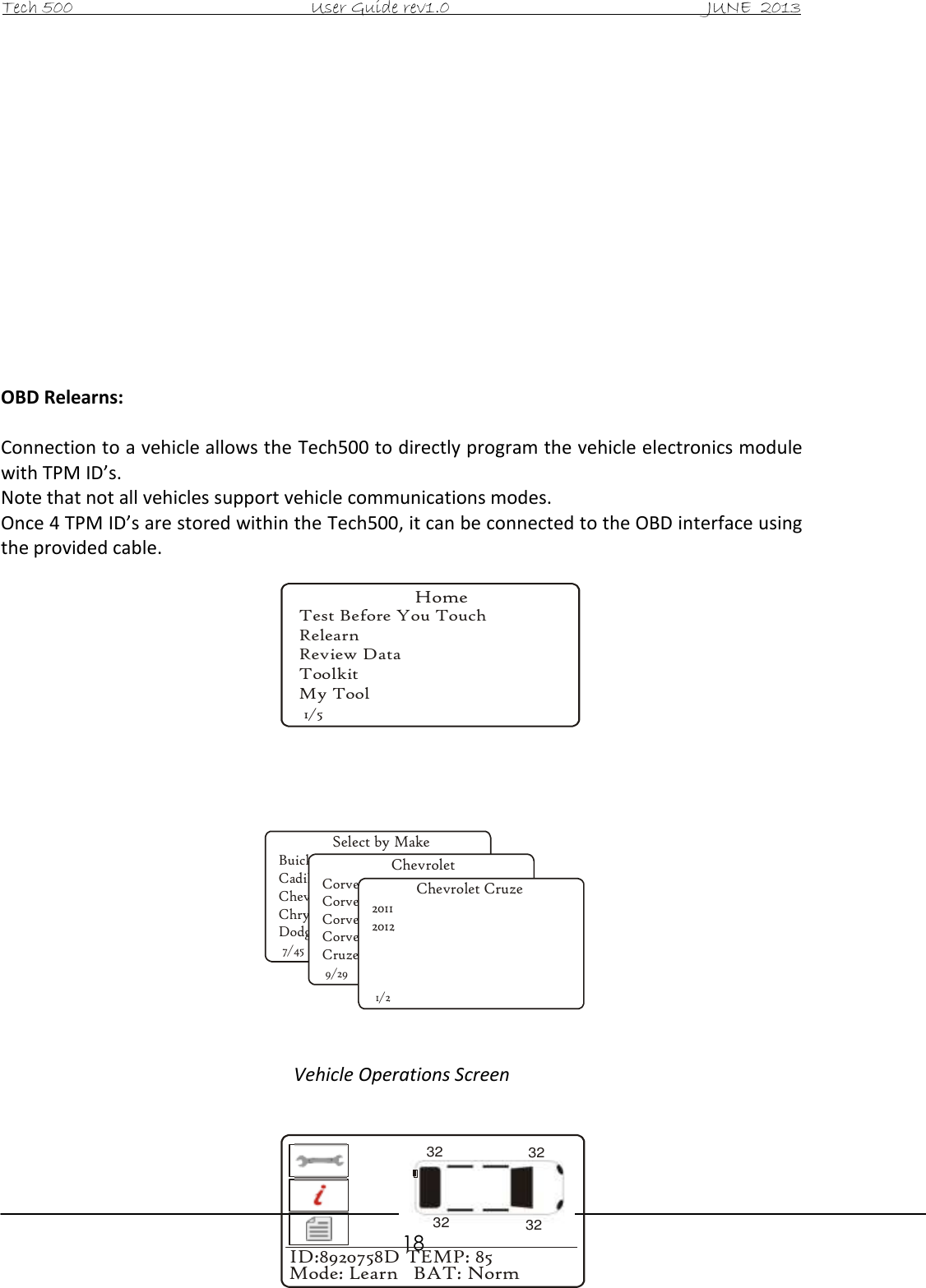 Tech 500                                           User Guide rev1.0                                               JUNE  2013                                                        18              OBD Relearns:  Connection to a vehicle allows the Tech500 to directly program the vehicle electronics module with TPM ID’s. Note that not all vehicles support vehicle communications modes. Once 4 TPM ID’s are stored within the Tech500, it can be connected to the OBD interface using the provided cable.                     Vehicle Operations Screen    HomeTest Before You TouchRelearnReview DataToolkitMy Tool1/5Select by MakeBuickCadillacChevroletChryslerDodge7/45ChevroletCorvetteCorvette C5Corvette C6Corvette Z06Cruze9/29Chevrolet Cruze201120121/2ID:8920758D TEMP: 85Mode: Learn   BAT: Norm32323232