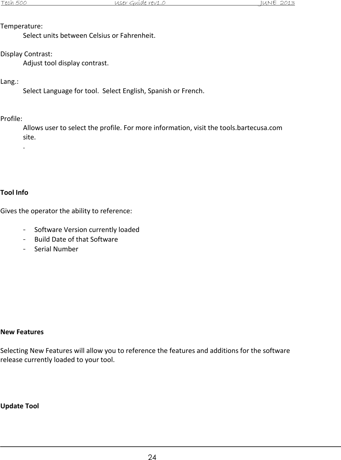 Tech 500                                           User Guide rev1.0                                               JUNE  2013                                                        24 Temperature:   Select units between Celsius or Fahrenheit.  Display Contrast:   Adjust tool display contrast.  Lang.:   Select Language for tool.  Select English, Spanish or French.   Profile: Allows user to select the profile. For more information, visit the tools.bartecusa.com site. .      Tool Info  Gives the operator the ability to reference:  - Software Version currently loaded - Build Date of that Software - Serial Number         New Features  Selecting New Features will allow you to reference the features and additions for the software release currently loaded to your tool.     Update Tool  