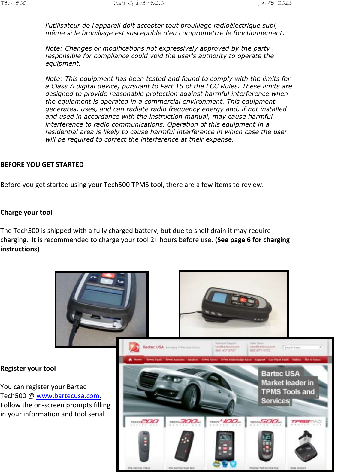 Tech 500                                           User Guide rev1.0                                               JUNE  2013                                                        3 l&apos;utilisateur de l&apos;appareil doit accepter tout brouillage radioélectrique subi, même si le brouillage est susceptible d&apos;en compromettre le fonctionnement.  Note: Changes or modifications not expressively approved by the party responsible for compliance could void the user&apos;s authority to operate the equipment.  Note: This equipment has been tested and found to comply with the limits for a Class A digital device, pursuant to Part 15 of the FCC Rules. These limits are designed to provide reasonable protection against harmful interference when the equipment is operated in a commercial environment. This equipment generates, uses, and can radiate radio frequency energy and, if not installed and used in accordance with the instruction manual, may cause harmful interference to radio communications. Operation of this equipment in a residential area is likely to cause harmful interference in which case the user will be required to correct the interference at their expense.  BEFORE YOU GET STARTED  Before you get started using your Tech500 TPMS tool, there are a few items to review.   Charge your tool  The Tech500 is shipped with a fully charged battery, but due to shelf drain it may require charging.  It is recommended to charge your tool 2+ hours before use. (See page 6 for charging instructions)             Register your tool  You can register your Bartec Tech500 @ www.bartecusa.com.  Follow the on-screen prompts filling in your information and tool serial 