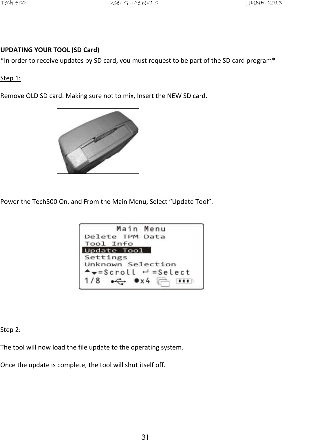 Tech 500                                           User Guide rev1.0                                               JUNE  2013                                                        31   UPDATING YOUR TOOL (SD Card) *In order to receive updates by SD card, you must request to be part of the SD card program*  Step 1:  Remove OLD SD card. Making sure not to mix, Insert the NEW SD card.            Power the Tech500 On, and From the Main Menu, Select “Update Tool”.        Step 2:  The tool will now load the file update to the operating system.   Once the update is complete, the tool will shut itself off.   