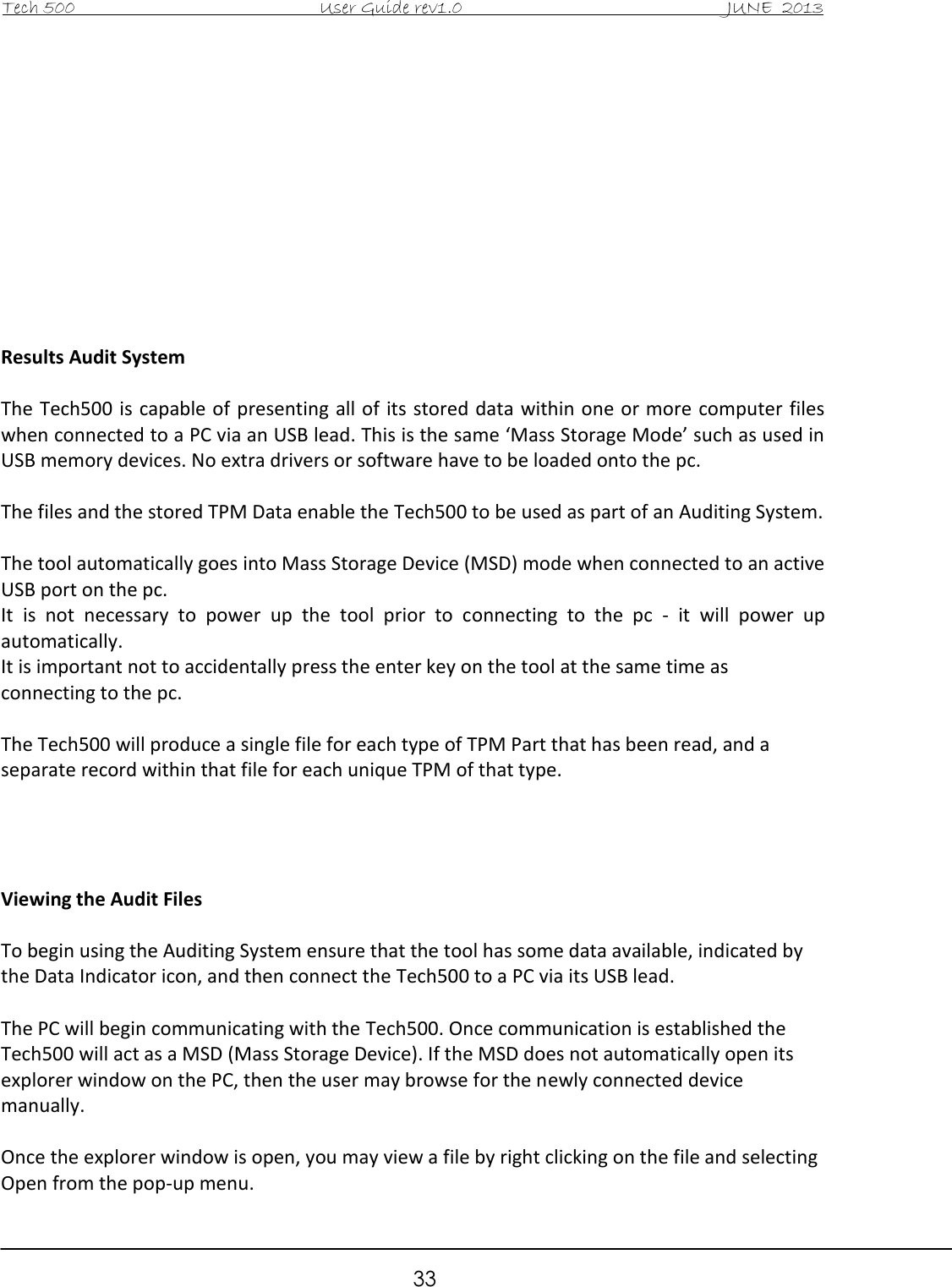Tech 500                                           User Guide rev1.0                                               JUNE  2013                                                        33            Results Audit System  The Tech500 is capable of presenting all of  its stored data within one or more  computer files when connected to a PC via an USB lead. This is the same ‘Mass Storage Mode’ such as used in USB memory devices. No extra drivers or software have to be loaded onto the pc.  The files and the stored TPM Data enable the Tech500 to be used as part of an Auditing System.  The tool automatically goes into Mass Storage Device (MSD) mode when connected to an active USB port on the pc. It  is  not  necessary  to  power  up  the  tool  prior  to  connecting  to  the  pc  -  it  will  power  up automatically. It is important not to accidentally press the enter key on the tool at the same time as connecting to the pc.  The Tech500 will produce a single file for each type of TPM Part that has been read, and a separate record within that file for each unique TPM of that type.     Viewing the Audit Files  To begin using the Auditing System ensure that the tool has some data available, indicated by the Data Indicator icon, and then connect the Tech500 to a PC via its USB lead.  The PC will begin communicating with the Tech500. Once communication is established the Tech500 will act as a MSD (Mass Storage Device). If the MSD does not automatically open its explorer window on the PC, then the user may browse for the newly connected device manually.  Once the explorer window is open, you may view a file by right clicking on the file and selecting Open from the pop-up menu. 