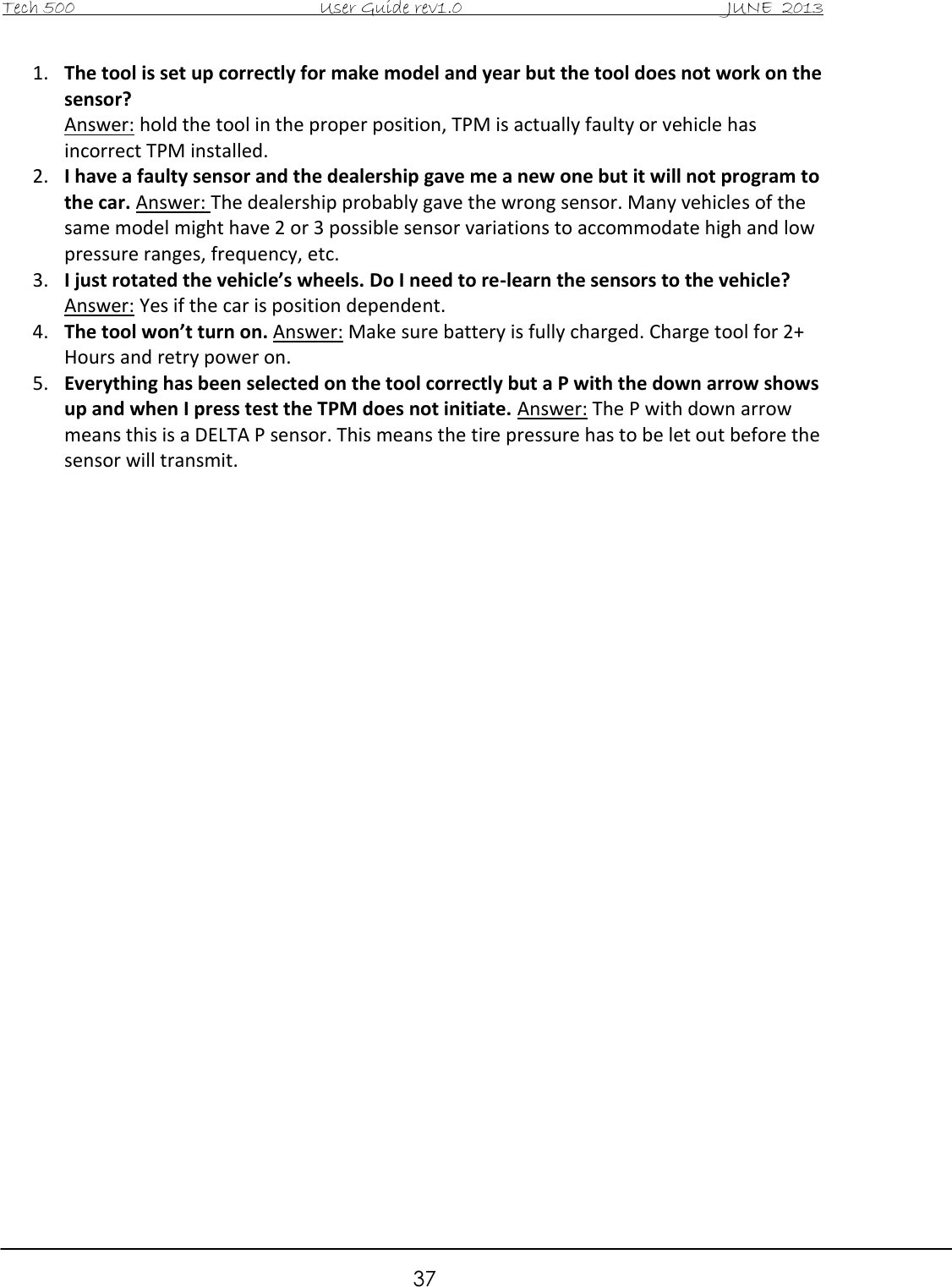 Tech 500                                           User Guide rev1.0                                               JUNE  2013                                                        37 1. The tool is set up correctly for make model and year but the tool does not work on the sensor?  Answer: hold the tool in the proper position, TPM is actually faulty or vehicle has incorrect TPM installed.  2. I have a faulty sensor and the dealership gave me a new one but it will not program to the car. Answer: The dealership probably gave the wrong sensor. Many vehicles of the same model might have 2 or 3 possible sensor variations to accommodate high and low pressure ranges, frequency, etc.  3. I just rotated the vehicle’s wheels. Do I need to re-learn the sensors to the vehicle? Answer: Yes if the car is position dependent.  4. The tool won’t turn on. Answer: Make sure battery is fully charged. Charge tool for 2+ Hours and retry power on.  5. Everything has been selected on the tool correctly but a P with the down arrow shows up and when I press test the TPM does not initiate. Answer: The P with down arrow means this is a DELTA P sensor. This means the tire pressure has to be let out before the sensor will transmit.                              