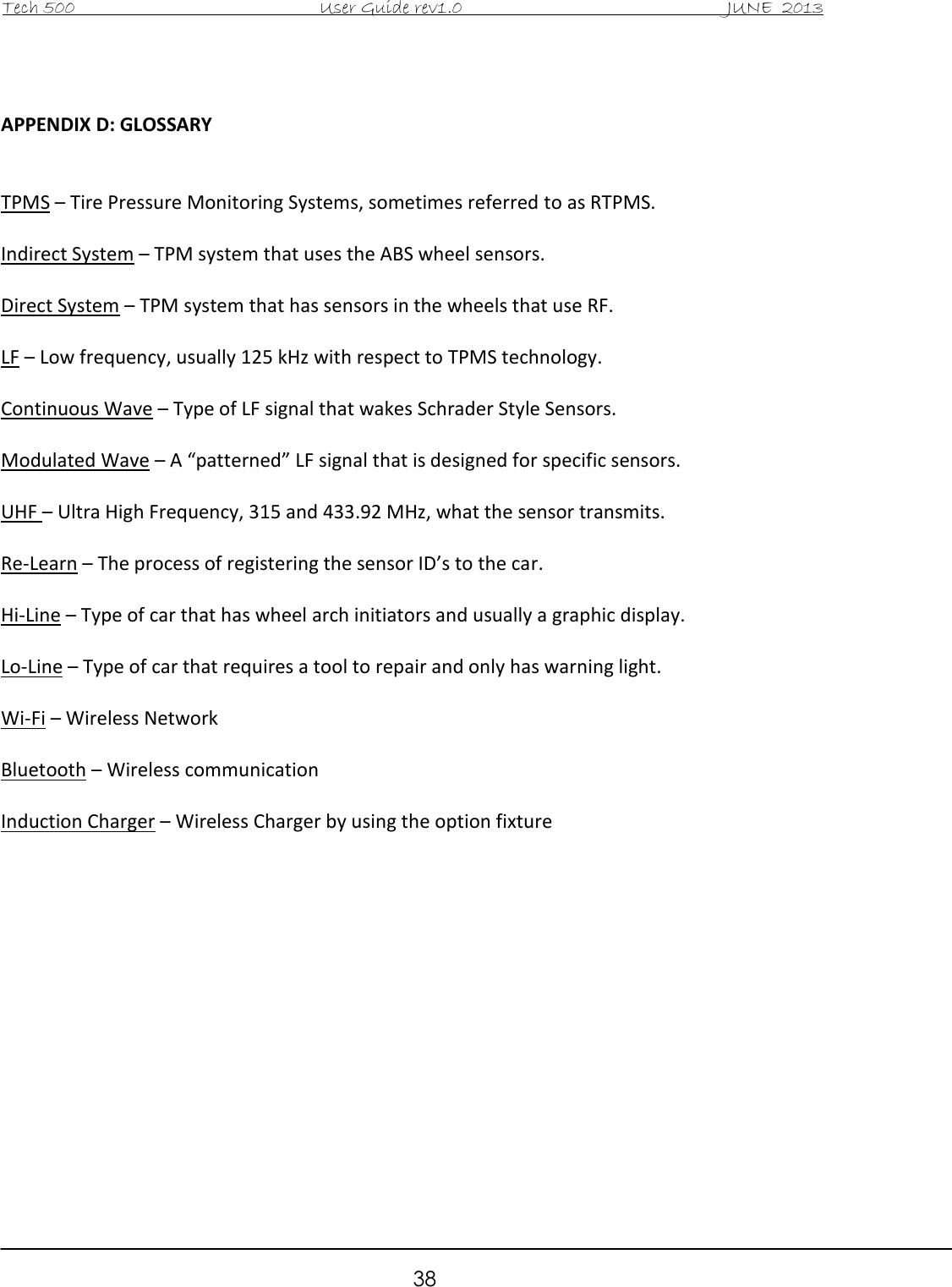 Tech 500                                           User Guide rev1.0                                               JUNE  2013                                                        38   APPENDIX D: GLOSSARY   TPMS – Tire Pressure Monitoring Systems, sometimes referred to as RTPMS.  Indirect System – TPM system that uses the ABS wheel sensors.  Direct System – TPM system that has sensors in the wheels that use RF.  LF – Low frequency, usually 125 kHz with respect to TPMS technology.  Continuous Wave – Type of LF signal that wakes Schrader Style Sensors.  Modulated Wave – A “patterned” LF signal that is designed for specific sensors.  UHF – Ultra High Frequency, 315 and 433.92 MHz, what the sensor transmits.   Re-Learn – The process of registering the sensor ID’s to the car.  Hi-Line – Type of car that has wheel arch initiators and usually a graphic display.  Lo-Line – Type of car that requires a tool to repair and only has warning light.  Wi-Fi – Wireless Network  Bluetooth – Wireless communication  Induction Charger – Wireless Charger by using the option fixture               