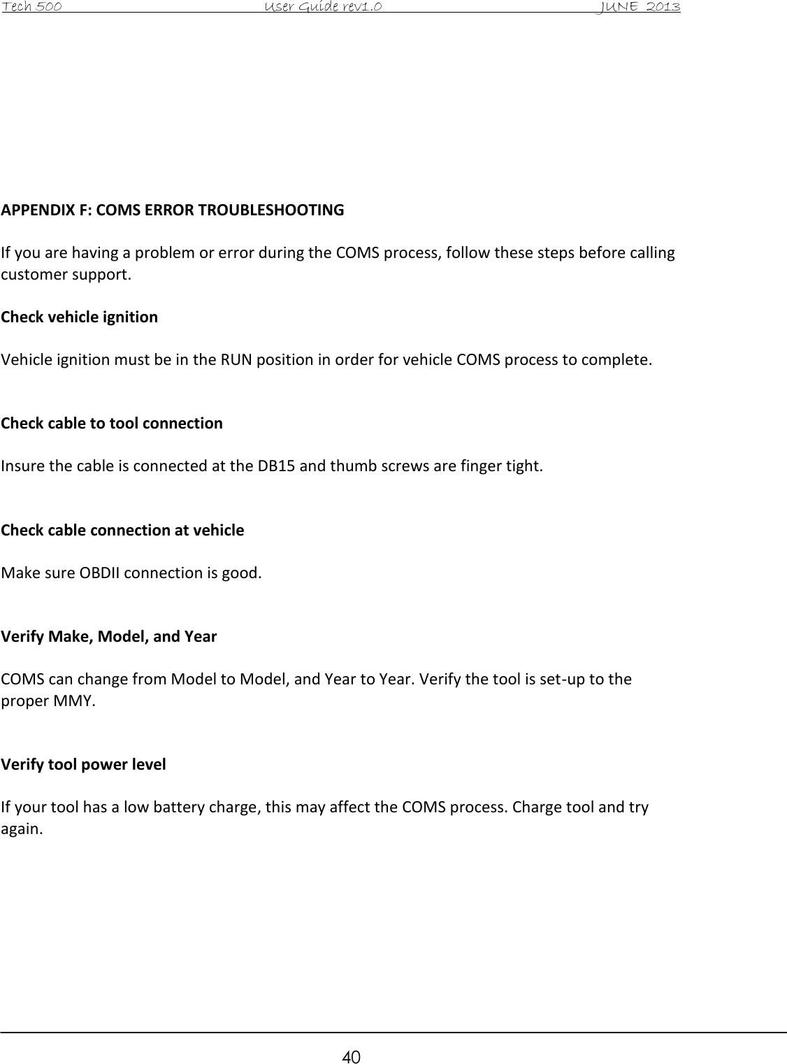 Tech 500                                           User Guide rev1.0                                               JUNE  2013                                                        40        APPENDIX F: COMS ERROR TROUBLESHOOTING  If you are having a problem or error during the COMS process, follow these steps before calling customer support.  Check vehicle ignition  Vehicle ignition must be in the RUN position in order for vehicle COMS process to complete.    Check cable to tool connection  Insure the cable is connected at the DB15 and thumb screws are finger tight.   Check cable connection at vehicle  Make sure OBDII connection is good.   Verify Make, Model, and Year  COMS can change from Model to Model, and Year to Year. Verify the tool is set-up to the proper MMY.   Verify tool power level  If your tool has a low battery charge, this may affect the COMS process. Charge tool and try again.        