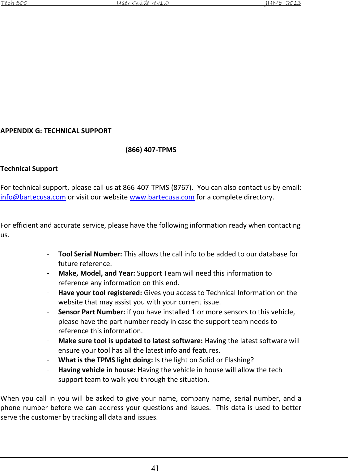 Tech 500                                           User Guide rev1.0                                               JUNE  2013                                                        41            APPENDIX G: TECHNICAL SUPPORT  (866) 407-TPMS  Technical Support  For technical support, please call us at 866-407-TPMS (8767).  You can also contact us by email: info@bartecusa.com or visit our website www.bartecusa.com for a complete directory.   For efficient and accurate service, please have the following information ready when contacting us.  - Tool Serial Number: This allows the call info to be added to our database for future reference. - Make, Model, and Year: Support Team will need this information to reference any information on this end. - Have your tool registered: Gives you access to Technical Information on the website that may assist you with your current issue. - Sensor Part Number: if you have installed 1 or more sensors to this vehicle, please have the part number ready in case the support team needs to reference this information. - Make sure tool is updated to latest software: Having the latest software will ensure your tool has all the latest info and features. - What is the TPMS light doing: Is the light on Solid or Flashing? - Having vehicle in house: Having the vehicle in house will allow the tech support team to walk you through the situation.  When  you  call  in you  will  be  asked  to  give  your name,  company  name,  serial  number,  and  a phone number  before we can address  your questions and issues.   This data  is used to  better serve the customer by tracking all data and issues.  