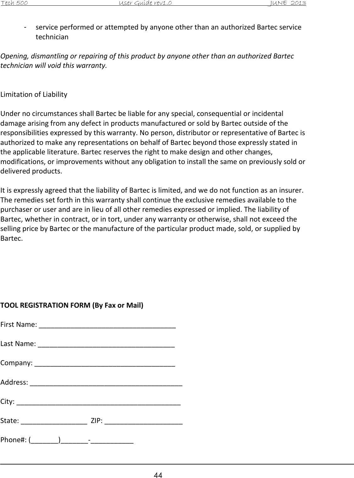 Tech 500                                           User Guide rev1.0                                               JUNE  2013                                                        44 -  service performed or attempted by anyone other than an authorized Bartec service technician  Opening, dismantling or repairing of this product by anyone other than an authorized Bartec technician will void this warranty.   Limitation of Liability  Under no circumstances shall Bartec be liable for any special, consequential or incidental damage arising from any defect in products manufactured or sold by Bartec outside of the responsibilities expressed by this warranty. No person, distributor or representative of Bartec is authorized to make any representations on behalf of Bartec beyond those expressly stated in the applicable literature. Bartec reserves the right to make design and other changes, modifications, or improvements without any obligation to install the same on previously sold or delivered products.  It is expressly agreed that the liability of Bartec is limited, and we do not function as an insurer. The remedies set forth in this warranty shall continue the exclusive remedies available to the purchaser or user and are in lieu of all other remedies expressed or implied. The liability of Bartec, whether in contract, or in tort, under any warranty or otherwise, shall not exceed the selling price by Bartec or the manufacture of the particular product made, sold, or supplied by Bartec.       TOOL REGISTRATION FORM (By Fax or Mail)  First Name: ___________________________________  Last Name: ___________________________________  Company: ____________________________________  Address: _______________________________________  City: __________________________________________  State: _________________  ZIP: ____________________  Phone#: (_______)_______-___________ 