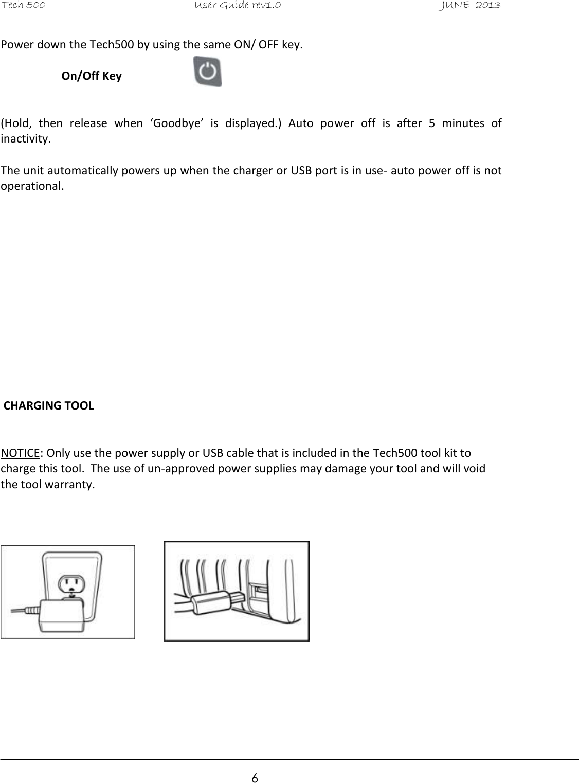 Tech 500                                           User Guide rev1.0                                               JUNE  2013                                                        6 Power down the Tech500 by using the same ON/ OFF key.  On/Off Key   (Hold,  then  release  when  ‘Goodbye’  is  displayed.)  Auto  power  off  is  after  5  minutes  of inactivity.  The unit automatically powers up when the charger or USB port is in use- auto power off is not operational.               CHARGING TOOL   NOTICE: Only use the power supply or USB cable that is included in the Tech500 tool kit to charge this tool.  The use of un-approved power supplies may damage your tool and will void the tool warranty.               