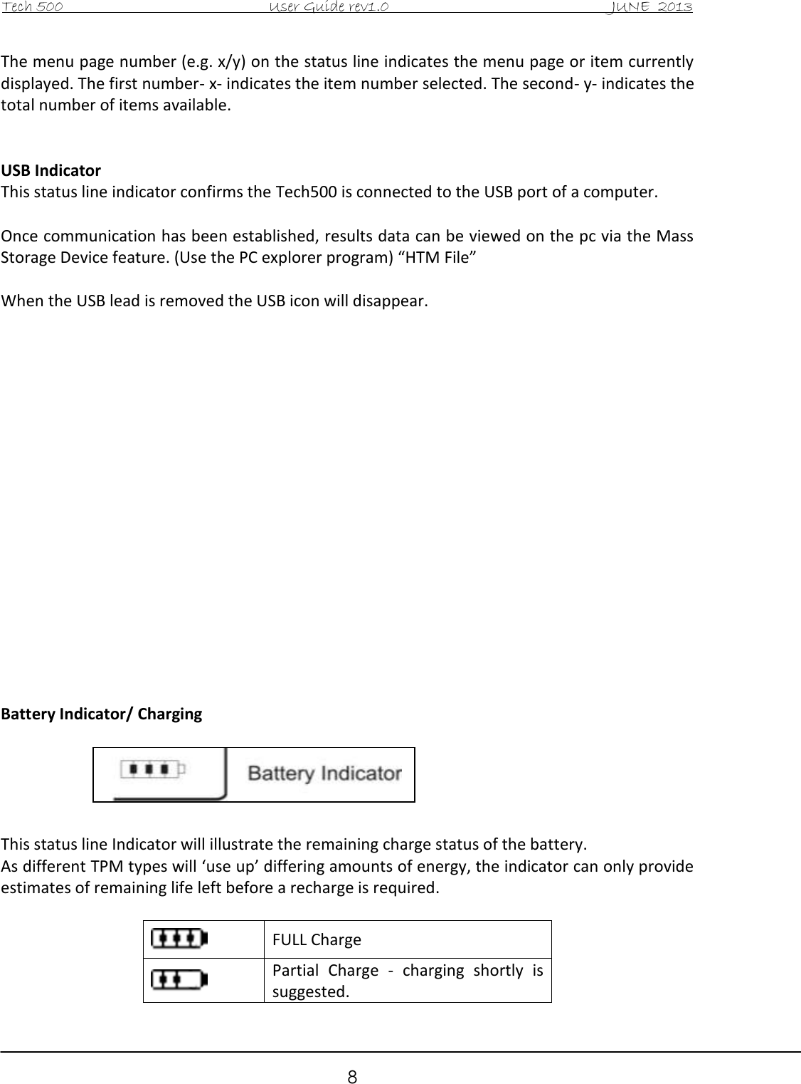 Tech 500                                           User Guide rev1.0                                               JUNE  2013                                                        8 The menu page number (e.g. x/y) on the status line indicates the menu page or item currently displayed. The first number- x- indicates the item number selected. The second- y- indicates the total number of items available.   USB Indicator This status line indicator confirms the Tech500 is connected to the USB port of a computer.  Once communication has been established, results data can be viewed on the pc via the Mass Storage Device feature. (Use the PC explorer program) “HTM File”  When the USB lead is removed the USB icon will disappear.                   Battery Indicator/ Charging      This status line Indicator will illustrate the remaining charge status of the battery.  As different TPM types will ‘use up’ differing amounts of energy, the indicator can only provide estimates of remaining life left before a recharge is required.   FULL Charge  Partial  Charge  -  charging  shortly  is suggested. 