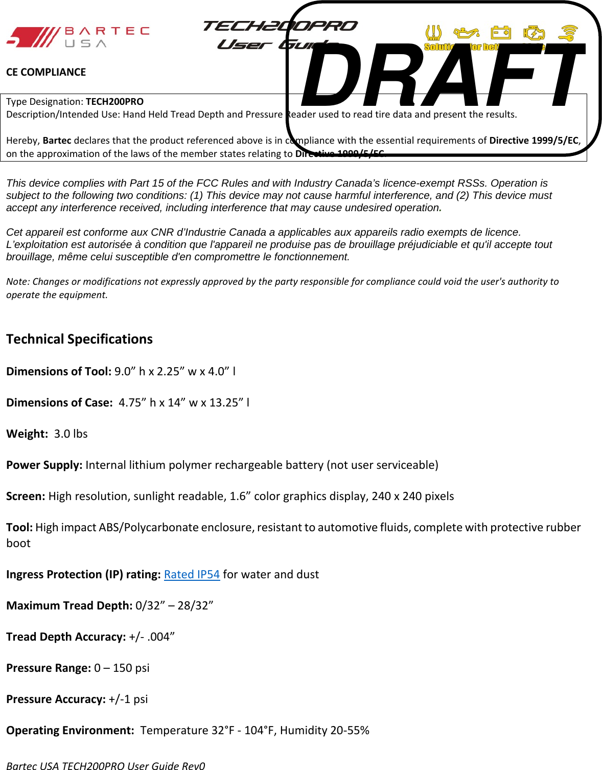   CE COMPLIANCE  Type Designation: TECH200PRO Description/Intended Use: Hand Held Tread Depth and Pressure Reader used to read tire data and present the results.  Hereby, Bartec declares that the product referenced above is in compliance with the essential requirements of Directive 1999/5/EC, on the approximation of the laws of the member states relating to Directive 1999/5/EC.  This device complies with Part 15 of the FCC Rules and with Industry Canada’s licence-exempt RSSs. Operation is subject to the following two conditions: (1) This device may not cause harmful interference, and (2) This device must accept any interference received, including interference that may cause undesired operation.   Cet appareil est conforme aux CNR d’Industrie Canada a applicables aux appareils radio exempts de licence. L’exploitation est autorisée à condition que l&apos;appareil ne produise pas de brouillage préjudiciable et qu&apos;il accepte tout brouillage, même celui susceptible d&apos;en compromettre le fonctionnement.   Note: Changes or modifications not expressly approved by the party responsible for compliance could void the user&apos;s authority to operate the equipment.   Technical Specifications  Dimensions of Tool: 9.0” h x 2.25” w x 4.0” l  Dimensions of Case:  4.75” h x 14” w x 13.25” l  Weight:  3.0 lbs  Power Supply: Internal lithium polymer rechargeable battery (not user serviceable)        Screen: High resolution, sunlight readable, 1.6” color graphics display, 240 x 240 pixels  Tool: High impact ABS/Polycarbonate enclosure, resistant to automotive fluids, complete with protective rubber boot  Ingress Protection (IP) rating: Rated IP54 for water and dust  Maximum Tread Depth: 0/32” – 28/32”  Tread Depth Accuracy: +/- .004”   Pressure Range: 0 – 150 psi  Pressure Accuracy: +/-1 psi   Operating Environment:  Temperature 32°F - 104°F, Humidity 20-55%  Bartec USA TECH200PRO User Guide Rev0 DRAFT