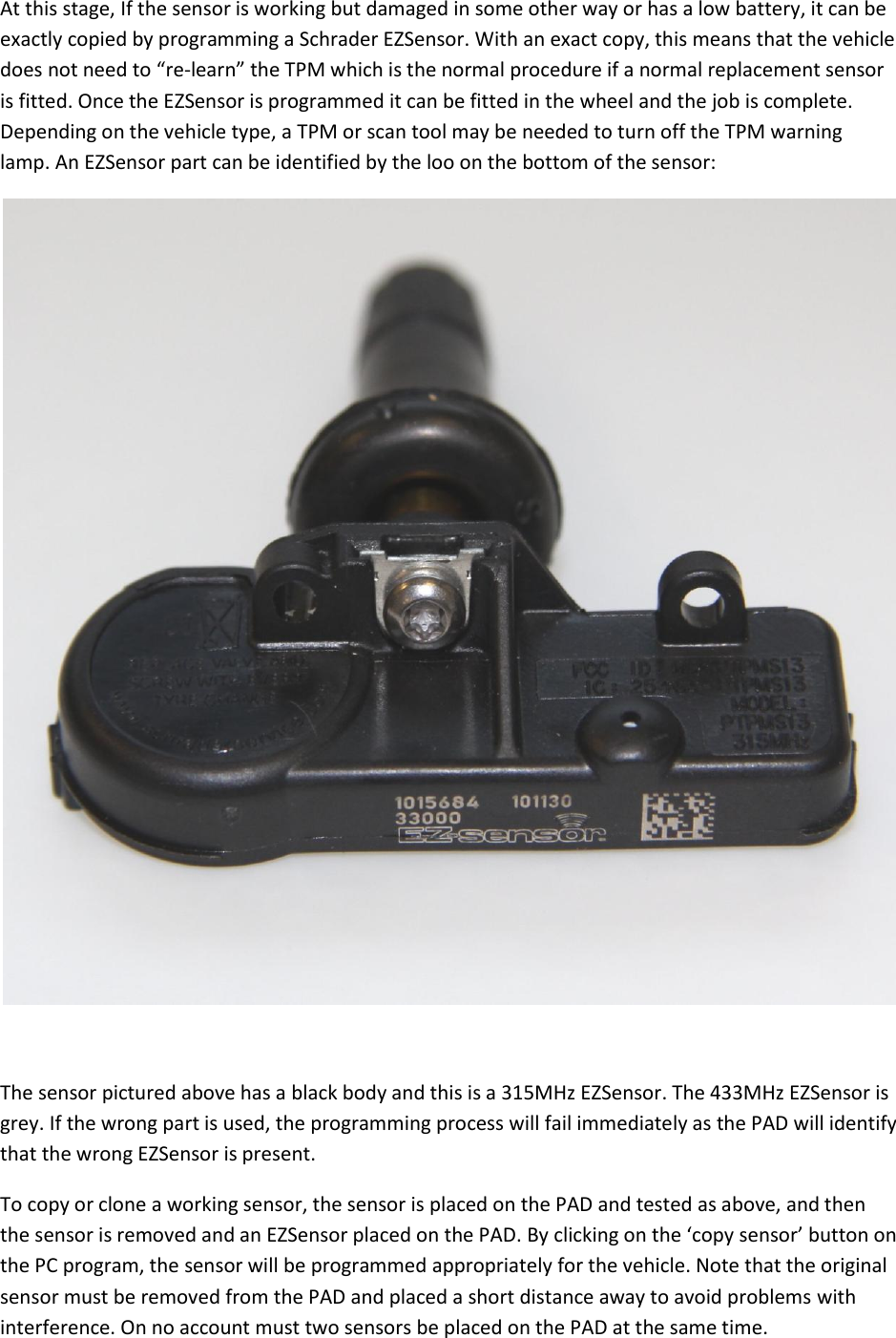 At this stage, If the sensor is working but damaged in some other way or has a low battery, it can be exactly copied by programming a Schrader EZSensor. With an exact copy, this means that the vehicle does not need to “re-learn” the TPM which is the normal procedure if a normal replacement sensor is fitted. Once the EZSensor is programmed it can be fitted in the wheel and the job is complete. Depending on the vehicle type, a TPM or scan tool may be needed to turn off the TPM warning lamp. An EZSensor part can be identified by the loo on the bottom of the sensor:   The sensor pictured above has a black body and this is a 315MHz EZSensor. The 433MHz EZSensor is grey. If the wrong part is used, the programming process will fail immediately as the PAD will identify that the wrong EZSensor is present. To copy or clone a working sensor, the sensor is placed on the PAD and tested as above, and then the sensor is removed and an EZSensor placed on the PAD. By clicking on the ‘copy sensor’ button on the PC program, the sensor will be programmed appropriately for the vehicle. Note that the original sensor must be removed from the PAD and placed a short distance away to avoid problems with interference. On no account must two sensors be placed on the PAD at the same time.   