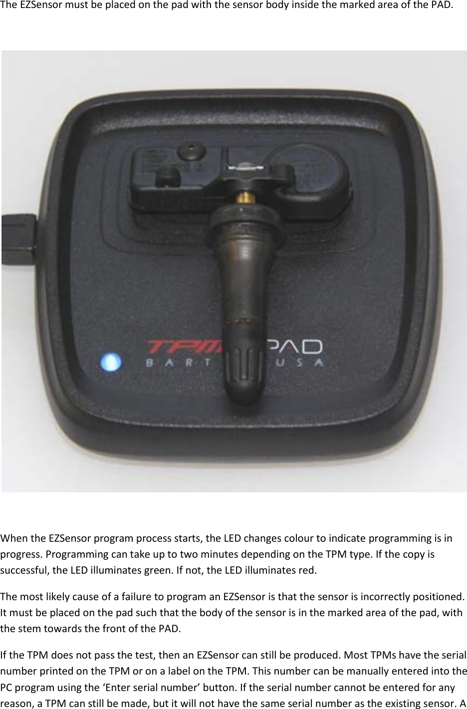 The EZSensor must be placed on the pad with the sensor body inside the marked area of the PAD.    When the EZSensor program process starts, the LED changes colour to indicate programming is in progress. Programming can take up to two minutes depending on the TPM type. If the copy is successful, the LED illuminates green. If not, the LED illuminates red. The most likely cause of a failure to program an EZSensor is that the sensor is incorrectly positioned. It must be placed on the pad such that the body of the sensor is in the marked area of the pad, with the stem towards the front of the PAD. If the TPM does not pass the test, then an EZSensor can still be produced. Most TPMs have the serial number printed on the TPM or on a label on the TPM. This number can be manually entered into the PC program using the ‘Enter serial number’ button. If the serial number cannot be entered for any reason, a TPM can still be made, but it will not have the same serial number as the existing sensor. A 