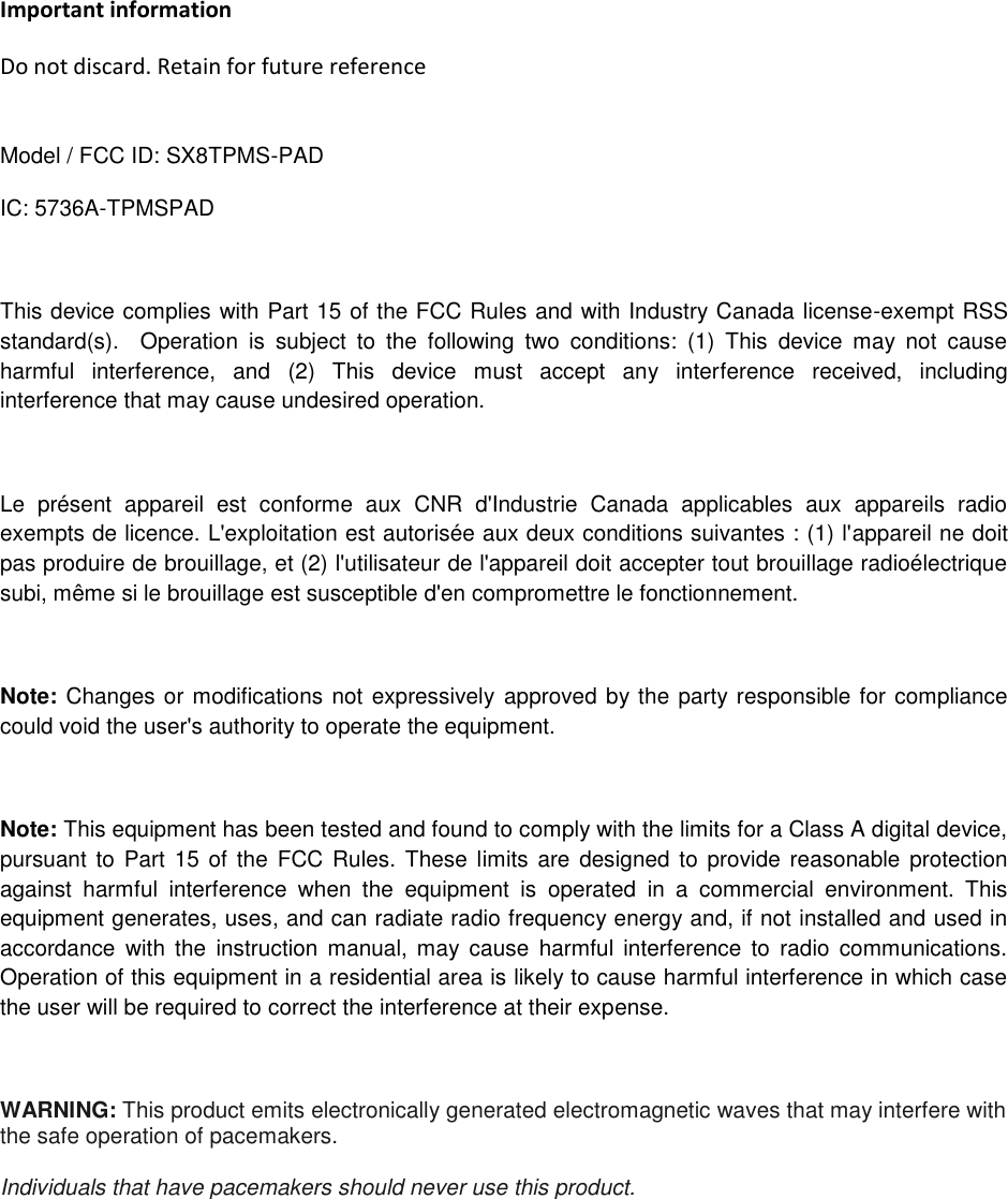 Important information Do not discard. Retain for future reference  Model / FCC ID: SX8TPMS-PAD       IC: 5736A-TPMSPAD  This device complies with Part 15 of the FCC Rules and with Industry Canada license-exempt RSS standard(s).    Operation  is  subject  to  the  following  two  conditions:  (1)  This  device  may  not  cause harmful  interference,  and  (2)  This  device  must  accept  any  interference  received,  including interference that may cause undesired operation.  Le  présent  appareil  est  conforme  aux  CNR  d&apos;Industrie  Canada  applicables  aux  appareils  radio exempts de licence. L&apos;exploitation est autorisée aux deux conditions suivantes : (1) l&apos;appareil ne doit pas produire de brouillage, et (2) l&apos;utilisateur de l&apos;appareil doit accepter tout brouillage radioélectrique subi, même si le brouillage est susceptible d&apos;en compromettre le fonctionnement.  Note: Changes or modifications not expressively approved by the party responsible for compliance could void the user&apos;s authority to operate the equipment.  Note: This equipment has been tested and found to comply with the limits for a Class A digital device, pursuant to  Part  15 of the  FCC  Rules.  These limits are designed to provide reasonable  protection against  harmful  interference  when  the  equipment  is  operated  in  a  commercial  environment.  This equipment generates, uses, and can radiate radio frequency energy and, if not installed and used in accordance  with  the  instruction  manual,  may  cause  harmful  interference  to  radio  communications. Operation of this equipment in a residential area is likely to cause harmful interference in which case the user will be required to correct the interference at their expense.  WARNING: This product emits electronically generated electromagnetic waves that may interfere with the safe operation of pacemakers.  Individuals that have pacemakers should never use this product.      