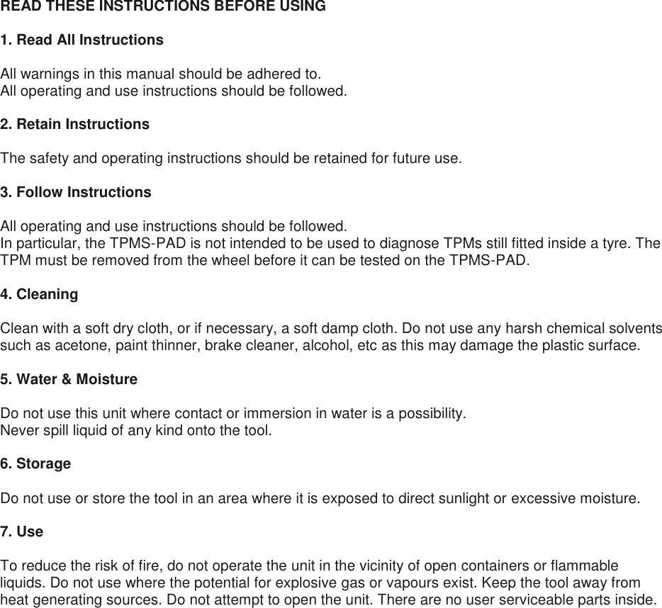 READ THESE INSTRUCTIONS BEFORE USING  1. Read All Instructions  All warnings in this manual should be adhered to. All operating and use instructions should be followed.  2. Retain Instructions  The safety and operating instructions should be retained for future use.  3. Follow Instructions  All operating and use instructions should be followed. In particular, the TPMS-PAD is not intended to be used to diagnose TPMs still fitted inside a tyre. The TPM must be removed from the wheel before it can be tested on the TPMS-PAD.  4. Cleaning  Clean with a soft dry cloth, or if necessary, a soft damp cloth. Do not use any harsh chemical solvents such as acetone, paint thinner, brake cleaner, alcohol, etc as this may damage the plastic surface.  5. Water &amp; Moisture  Do not use this unit where contact or immersion in water is a possibility. Never spill liquid of any kind onto the tool.  6. Storage  Do not use or store the tool in an area where it is exposed to direct sunlight or excessive moisture.  7. Use  To reduce the risk of fire, do not operate the unit in the vicinity of open containers or flammable liquids. Do not use where the potential for explosive gas or vapours exist. Keep the tool away from heat generating sources. Do not attempt to open the unit. There are no user serviceable parts inside.     