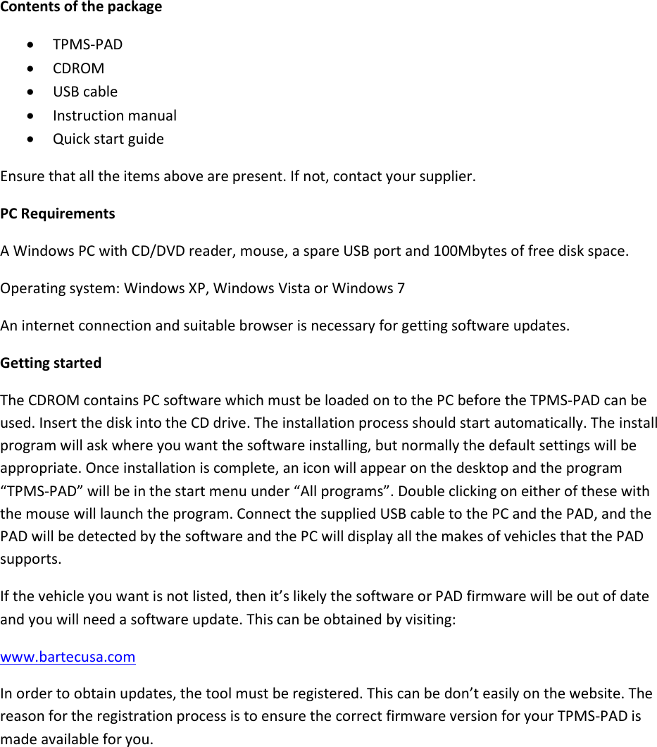 Contents of the package  TPMS-PAD  CDROM  USB cable  Instruction manual  Quick start guide Ensure that all the items above are present. If not, contact your supplier. PC Requirements A Windows PC with CD/DVD reader, mouse, a spare USB port and 100Mbytes of free disk space. Operating system: Windows XP, Windows Vista or Windows 7 An internet connection and suitable browser is necessary for getting software updates. Getting started The CDROM contains PC software which must be loaded on to the PC before the TPMS-PAD can be used. Insert the disk into the CD drive. The installation process should start automatically. The install program will ask where you want the software installing, but normally the default settings will be appropriate. Once installation is complete, an icon will appear on the desktop and the program “TPMS-PAD” will be in the start menu under “All programs”. Double clicking on either of these with the mouse will launch the program. Connect the supplied USB cable to the PC and the PAD, and the PAD will be detected by the software and the PC will display all the makes of vehicles that the PAD supports. If the vehicle you want is not listed, then it’s likely the software or PAD firmware will be out of date and you will need a software update. This can be obtained by visiting: www.bartecusa.com In order to obtain updates, the tool must be registered. This can be don’t easily on the website. The reason for the registration process is to ensure the correct firmware version for your TPMS-PAD is made available for you.    