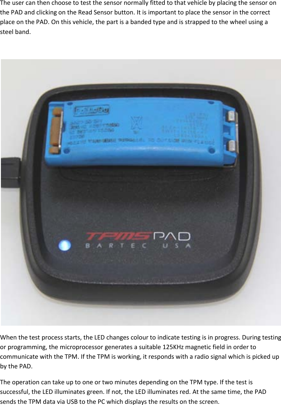  The user can then choose to test the sensor normally fitted to that vehicle by placing the sensor on the PAD and clicking on the Read Sensor button. It is important to place the sensor in the correct place on the PAD. On this vehicle, the part is a banded type and is strapped to the wheel using a steel band.   When the test process starts, the LED changes colour to indicate testing is in progress. During testing or programming, the microprocessor generates a suitable 125KHz magnetic field in order to communicate with the TPM. If the TPM is working, it responds with a radio signal which is picked up by the PAD. The operation can take up to one or two minutes depending on the TPM type. If the test is successful, the LED illuminates green. If not, the LED illuminates red. At the same time, the PAD sends the TPM data via USB to the PC which displays the results on the screen. 