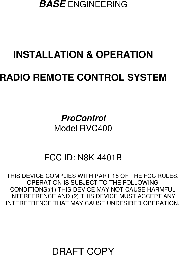 BASE ENGINEERINGINSTALLATION &amp; OPERATIONRADIO REMOTE CONTROL SYSTEMProControlModel RVC400FCC ID: N8K-4401BTHIS DEVICE COMPLIES WITH PART 15 OF THE FCC RULES.OPERATION IS SUBJECT TO THE FOLLOWINGCONDITIONS:(1) THIS DEVICE MAY NOT CAUSE HARMFULINTERFERENCE AND (2) THIS DEVICE MUST ACCEPT ANYINTERFERENCE THAT MAY CAUSE UNDESIRED OPERATION.DRAFT COPY