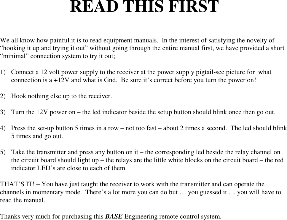 READ THIS FIRSTWe all know how painful it is to read equipment manuals.  In the interest of satisfying the novelty of&ldquo;hooking it up and trying it out&rdquo; without going through the entire manual first, we have provided a short&ldquo;minimal&rdquo; connection system to try it out;1) Connect a 12 volt power supply to the receiver at the power supply pigtail-see picture for  whatconnection is a +12V and what is Gnd.  Be sure it&rsquo;s correct before you turn the power on!2) Hook nothing else up to the receiver.3) Turn the 12V power on &ndash; the led indicator beside the setup button should blink once then go out.4) Press the set-up button 5 times in a row &ndash; not too fast &ndash; about 2 times a second.  The led should blink5 times and go out.5) Take the transmitter and press any button on it &ndash; the corresponding led beside the relay channel onthe circuit board should light up &ndash; the relays are the little white blocks on the circuit board &ndash; the redindicator LED&rsquo;s are close to each of them.THAT&rsquo;S IT! &ndash; You have just taught the receiver to work with the transmitter and can operate thechannels in momentary mode.  There&rsquo;s a lot more you can do but &hellip; you guessed it &hellip; you will have toread the manual.Thanks very much for purchasing this BASE Engineering remote control system.
