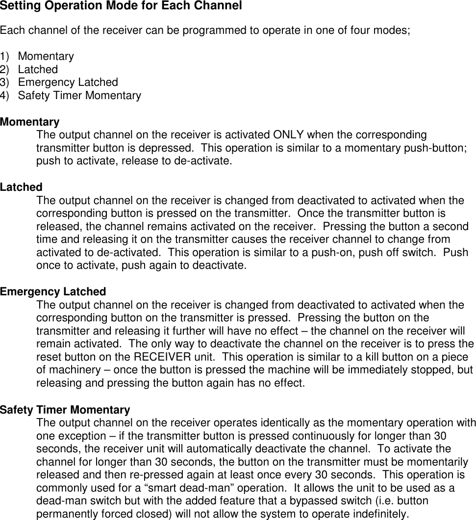 Setting Operation Mode for Each ChannelEach channel of the receiver can be programmed to operate in one of four modes;1) Momentary2) Latched3) Emergency Latched4)  Safety Timer MomentaryMomentaryThe output channel on the receiver is activated ONLY when the correspondingtransmitter button is depressed.  This operation is similar to a momentary push-button;push to activate, release to de-activate.LatchedThe output channel on the receiver is changed from deactivated to activated when thecorresponding button is pressed on the transmitter.  Once the transmitter button isreleased, the channel remains activated on the receiver.  Pressing the button a secondtime and releasing it on the transmitter causes the receiver channel to change fromactivated to de-activated.  This operation is similar to a push-on, push off switch.  Pushonce to activate, push again to deactivate.Emergency LatchedThe output channel on the receiver is changed from deactivated to activated when thecorresponding button on the transmitter is pressed.  Pressing the button on thetransmitter and releasing it further will have no effect &ndash; the channel on the receiver willremain activated.  The only way to deactivate the channel on the receiver is to press thereset button on the RECEIVER unit.  This operation is similar to a kill button on a pieceof machinery &ndash; once the button is pressed the machine will be immediately stopped, butreleasing and pressing the button again has no effect.Safety Timer MomentaryThe output channel on the receiver operates identically as the momentary operation withone exception &ndash; if the transmitter button is pressed continuously for longer than 30seconds, the receiver unit will automatically deactivate the channel.  To activate thechannel for longer than 30 seconds, the button on the transmitter must be momentarilyreleased and then re-pressed again at least once every 30 seconds.  This operation iscommonly used for a &ldquo;smart dead-man&rdquo; operation.  It allows the unit to be used as adead-man switch but with the added feature that a bypassed switch (i.e. buttonpermanently forced closed) will not allow the system to operate indefinitely.