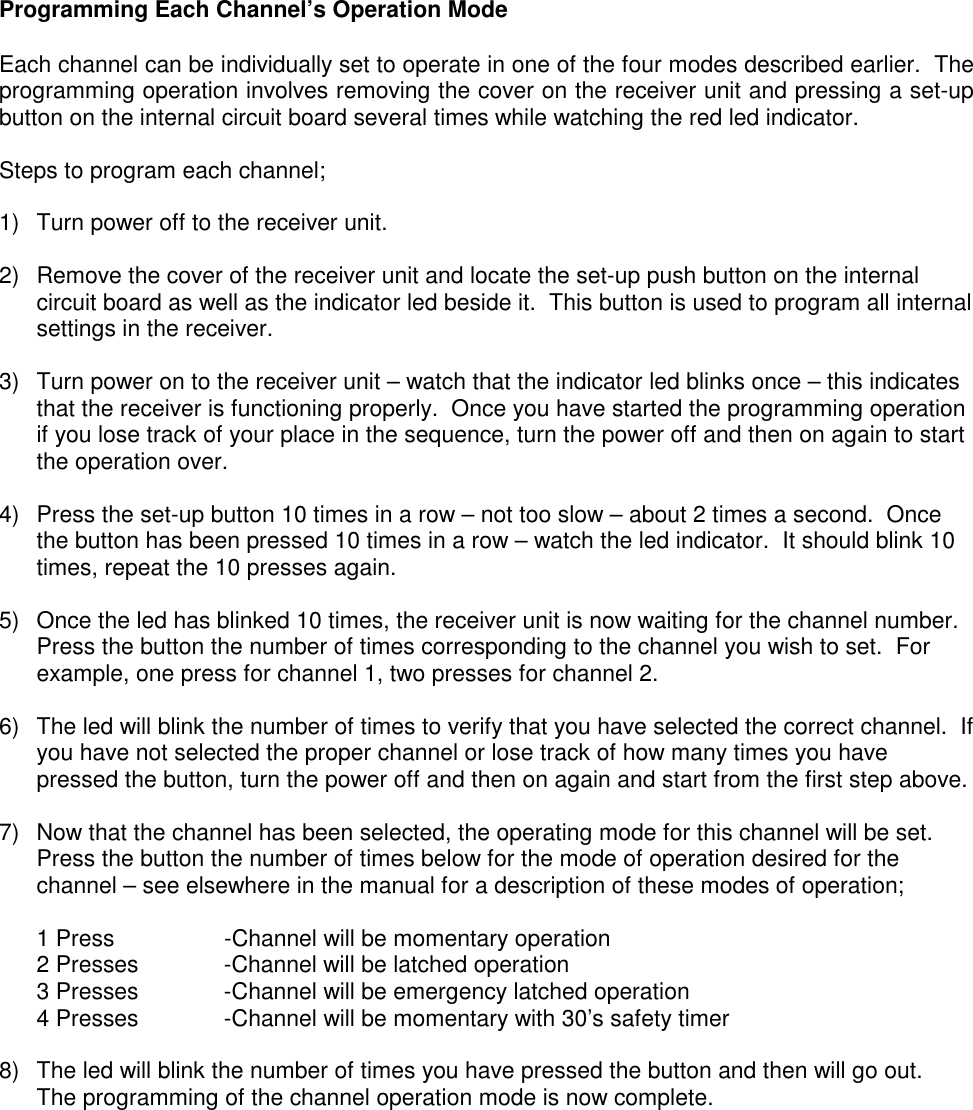 Programming Each Channel&rsquo;s Operation ModeEach channel can be individually set to operate in one of the four modes described earlier.  Theprogramming operation involves removing the cover on the receiver unit and pressing a set-upbutton on the internal circuit board several times while watching the red led indicator.Steps to program each channel;1)  Turn power off to the receiver unit.2)  Remove the cover of the receiver unit and locate the set-up push button on the internalcircuit board as well as the indicator led beside it.  This button is used to program all internalsettings in the receiver.3)  Turn power on to the receiver unit &ndash; watch that the indicator led blinks once &ndash; this indicatesthat the receiver is functioning properly.  Once you have started the programming operationif you lose track of your place in the sequence, turn the power off and then on again to startthe operation over.4)  Press the set-up button 10 times in a row &ndash; not too slow &ndash; about 2 times a second.  Oncethe button has been pressed 10 times in a row &ndash; watch the led indicator.  It should blink 10times, repeat the 10 presses again.5)  Once the led has blinked 10 times, the receiver unit is now waiting for the channel number.Press the button the number of times corresponding to the channel you wish to set.  Forexample, one press for channel 1, two presses for channel 2.6)  The led will blink the number of times to verify that you have selected the correct channel.  Ifyou have not selected the proper channel or lose track of how many times you havepressed the button, turn the power off and then on again and start from the first step above.7)  Now that the channel has been selected, the operating mode for this channel will be set.Press the button the number of times below for the mode of operation desired for thechannel &ndash; see elsewhere in the manual for a description of these modes of operation;1 Press -Channel will be momentary operation2 Presses -Channel will be latched operation3 Presses -Channel will be emergency latched operation4 Presses -Channel will be momentary with 30&rsquo;s safety timer8)  The led will blink the number of times you have pressed the button and then will go out.The programming of the channel operation mode is now complete.