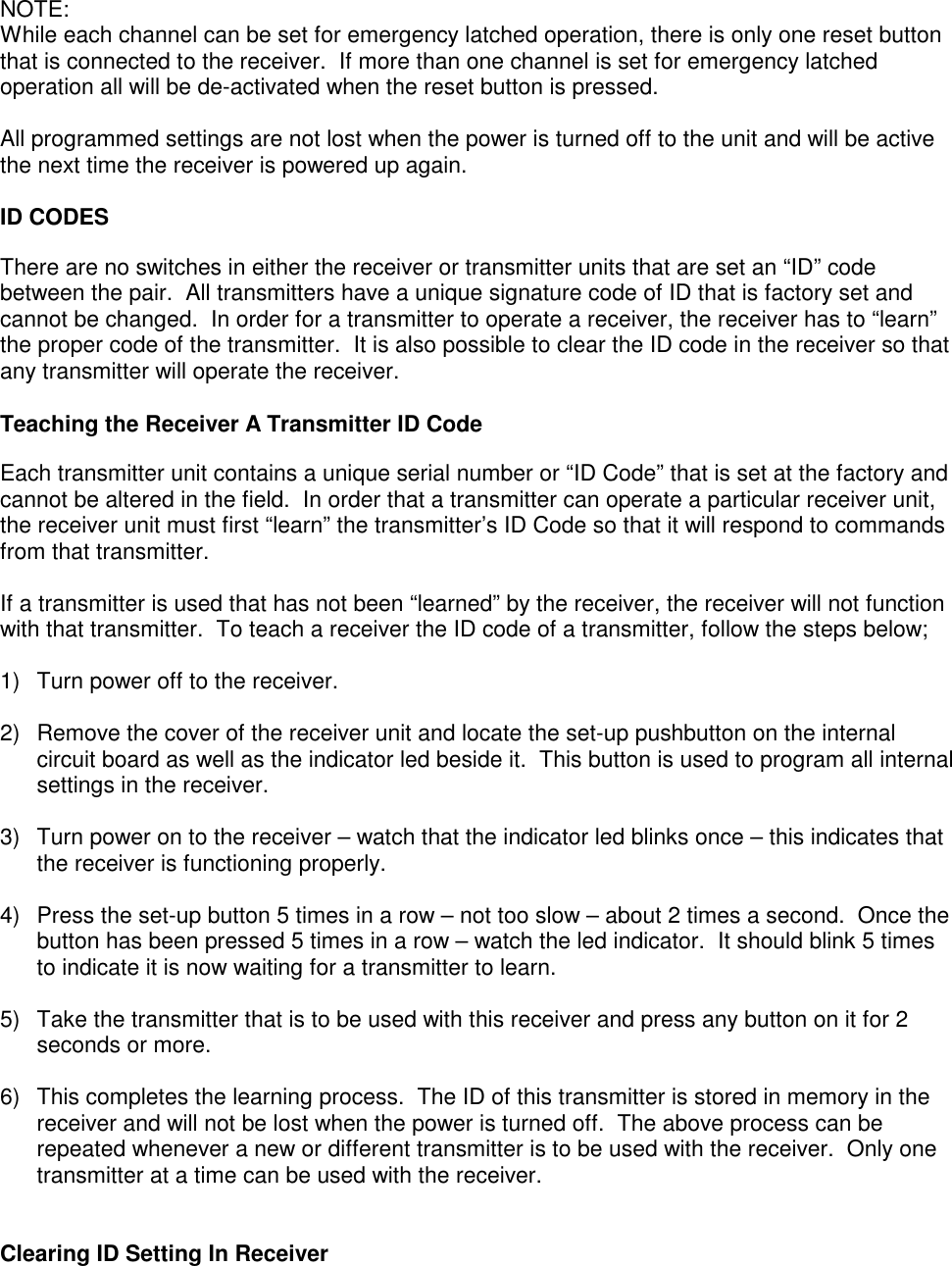 NOTE:While each channel can be set for emergency latched operation, there is only one reset buttonthat is connected to the receiver.  If more than one channel is set for emergency latchedoperation all will be de-activated when the reset button is pressed.All programmed settings are not lost when the power is turned off to the unit and will be activethe next time the receiver is powered up again.ID CODESThere are no switches in either the receiver or transmitter units that are set an &ldquo;ID&rdquo; codebetween the pair.  All transmitters have a unique signature code of ID that is factory set andcannot be changed.  In order for a transmitter to operate a receiver, the receiver has to &ldquo;learn&rdquo;the proper code of the transmitter.  It is also possible to clear the ID code in the receiver so thatany transmitter will operate the receiver.Teaching the Receiver A Transmitter ID CodeEach transmitter unit contains a unique serial number or &ldquo;ID Code&rdquo; that is set at the factory andcannot be altered in the field.  In order that a transmitter can operate a particular receiver unit,the receiver unit must first &ldquo;learn&rdquo; the transmitter&rsquo;s ID Code so that it will respond to commandsfrom that transmitter.If a transmitter is used that has not been &ldquo;learned&rdquo; by the receiver, the receiver will not functionwith that transmitter.  To teach a receiver the ID code of a transmitter, follow the steps below;1)  Turn power off to the receiver.2)  Remove the cover of the receiver unit and locate the set-up pushbutton on the internalcircuit board as well as the indicator led beside it.  This button is used to program all internalsettings in the receiver.3)  Turn power on to the receiver &ndash; watch that the indicator led blinks once &ndash; this indicates thatthe receiver is functioning properly.4)  Press the set-up button 5 times in a row &ndash; not too slow &ndash; about 2 times a second.  Once thebutton has been pressed 5 times in a row &ndash; watch the led indicator.  It should blink 5 timesto indicate it is now waiting for a transmitter to learn.5)  Take the transmitter that is to be used with this receiver and press any button on it for 2seconds or more.6)  This completes the learning process.  The ID of this transmitter is stored in memory in thereceiver and will not be lost when the power is turned off.  The above process can berepeated whenever a new or different transmitter is to be used with the receiver.  Only onetransmitter at a time can be used with the receiver.Clearing ID Setting In Receiver