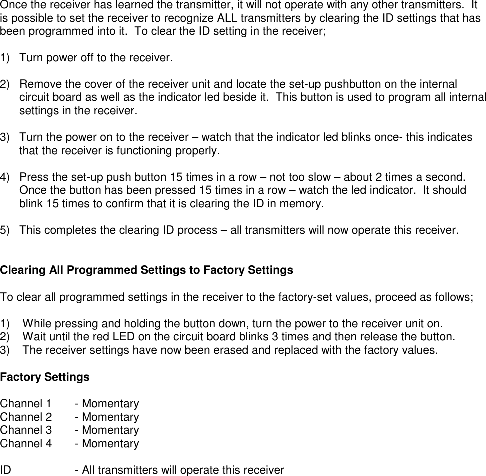 Once the receiver has learned the transmitter, it will not operate with any other transmitters.  Itis possible to set the receiver to recognize ALL transmitters by clearing the ID settings that hasbeen programmed into it.  To clear the ID setting in the receiver;1)  Turn power off to the receiver.2)  Remove the cover of the receiver unit and locate the set-up pushbutton on the internalcircuit board as well as the indicator led beside it.  This button is used to program all internalsettings in the receiver.3)  Turn the power on to the receiver &ndash; watch that the indicator led blinks once- this indicatesthat the receiver is functioning properly.4)  Press the set-up push button 15 times in a row &ndash; not too slow &ndash; about 2 times a second.Once the button has been pressed 15 times in a row &ndash; watch the led indicator.  It shouldblink 15 times to confirm that it is clearing the ID in memory.5)  This completes the clearing ID process &ndash; all transmitters will now operate this receiver.Clearing All Programmed Settings to Factory SettingsTo clear all programmed settings in the receiver to the factory-set values, proceed as follows;1)  While pressing and holding the button down, turn the power to the receiver unit on.2)  Wait until the red LED on the circuit board blinks 3 times and then release the button.3)  The receiver settings have now been erased and replaced with the factory values.Factory SettingsChannel 1 - MomentaryChannel 2 - MomentaryChannel 3       - MomentaryChannel 4 - MomentaryID - All transmitters will operate this receiver