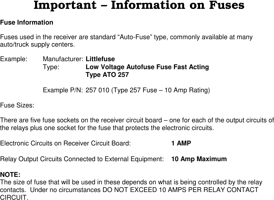 Important &ndash; Information on FusesFuse InformationFuses used in the receiver are standard &ldquo;Auto-Fuse&rdquo; type, commonly available at manyauto/truck supply centers.Example: Manufacturer: LittlefuseType: Low Voltage Autofuse Fuse Fast ActingType ATO 257Example P/N: 257 010 (Type 257 Fuse &ndash; 10 Amp Rating)Fuse Sizes:There are five fuse sockets on the receiver circuit board &ndash; one for each of the output circuits ofthe relays plus one socket for the fuse that protects the electronic circuits.Electronic Circuits on Receiver Circuit Board: 1 AMPRelay Output Circuits Connected to External Equipment: 10 Amp MaximumNOTE:The size of fuse that will be used in these depends on what is being controlled by the relaycontacts.  Under no circumstances DO NOT EXCEED 10 AMPS PER RELAY CONTACTCIRCUIT.